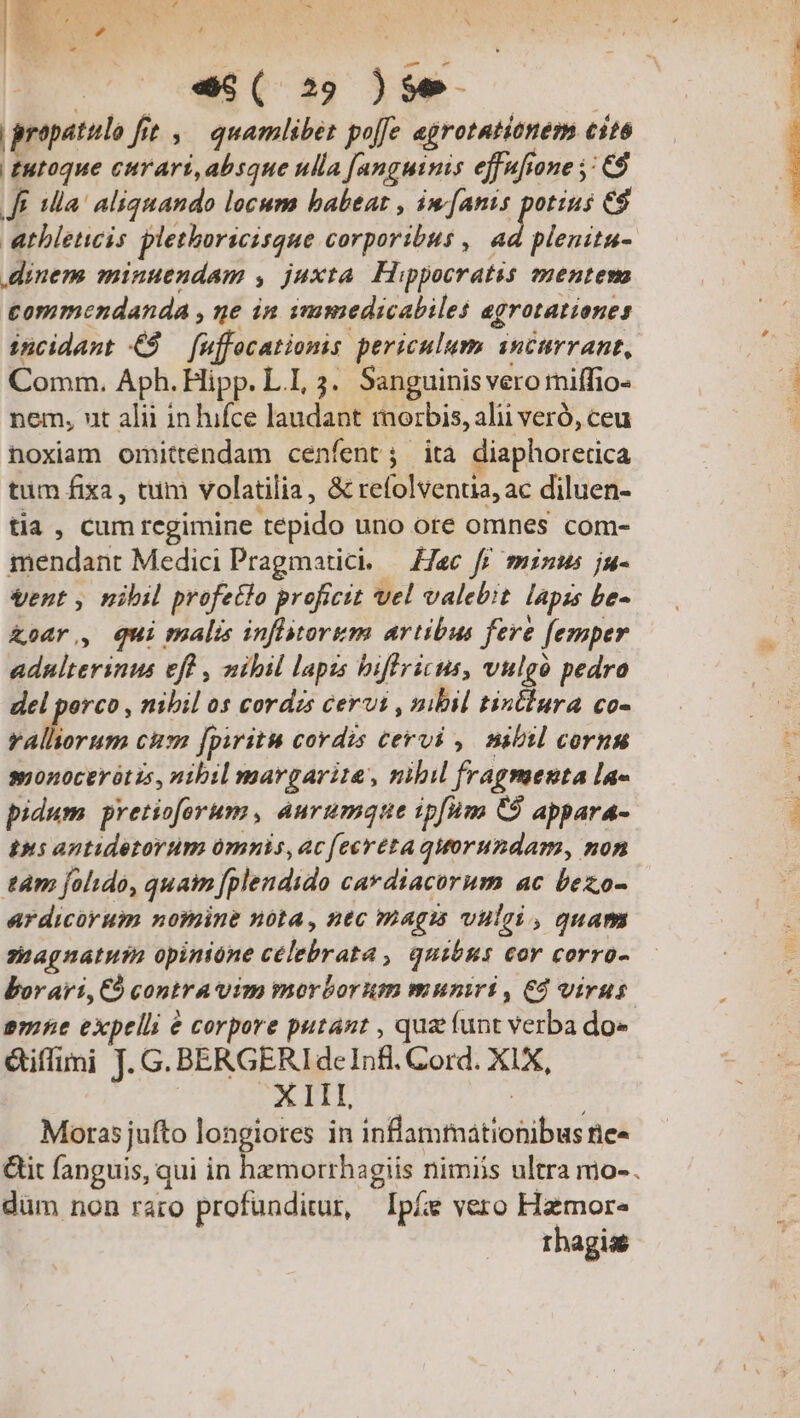 B SENE CU, a | ; | «S ( 29 )Se- propatulo fit ,— quamlibet poffe egrotationem cito | £utoque eurari,absque ulla [anguinis effufione : C$ ff la! aliquando locum babeat , iw [anis Iw es dinem minuendam , juxta. Hippocratis ementem tommendanda , ge in ismmedicabiles agrotationes incidant € — fuffocationis periculum. inctrrant, Comm. Aph. Hipp. LI, 3. Sanguinis vero miffio- nem, ut alii inhifce laudant morbis, alii veró, ceu noxiam omittendam cenfent; ita diaphorerica tum fixa, tum volatilia, &amp; refolventia, ac diluen- tia , cum regimine tepido uno ore omnes com- mendant Medici Pragmatici. — Hac ff minus ju- vent , nibil profecto proficit vel valebit. lapzs be- &amp;oar,, Qui malis inflytorum artibus fere [emper adnlterinus eff , nibil lapis biffricus, vulgo pedro del porco , nibil os cordzs cervi , nibil tinclura co- EN oo cum jpiritu cordis cervi ,. nibil cornu monocerótis, nibil margarita, nibil fragmenta la- pidum pretioforum, aurumque ipfum C9 appara- 195 antidetorum omnis, ac (ecréta quorundam, non tam folido, quam [plendido cardiacorum ac bezo- ardicorum nomine nota, ntc magis vulei , quam znagnatusa opinione celebrata , quibus eor corro- borari, C9 contra vim morborum muniri, €d virus anne expelli &amp; corpore putant , qua funt verba do» &amp;iffimi J. G. BERGERIdeInfl. Cord. XIX, - XIII, | Moras jufto longiotes in inflammationibus rie» &amp;it fanguis, qui in i düm non raro profunditur, Ipíe vero Hamor- rhagise 4 se SUA ESO