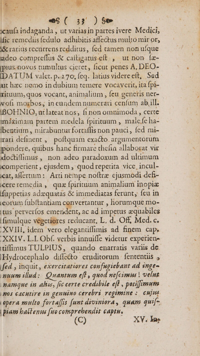 Tc  * LE 4d. n boul S WT 3 icau(a indaganda , ut varias in partes ivere Medici, ific remediis fedulo adhibitis affectus multo mir or, Y&amp; rarius recürrens redditus, fed tamen non ufque adeo compreffus &amp; caíligatus.eft , ut non (z- ius. novos tumultus cieret, ficut penes A, DEO- IDATUM valer. p.270; feq. latius videreeít, Sed ut hzc nemo in dubium temere vocaycrit, ita fpi- xituum, quos vocant, animalium , feu generis ner- xofi morbos; in cundem numerari cenfum ab,ill. iIBOHNIO, ut lateat nos; fi non omnimoda , certe imáximar partem medela fpirituum , male/fe ha- lbentium , mirabunturfortaflis non pauci, fed mi- iari definent , poftquam exacto. argumentorum jpondere, quibus hanc firmare thefia allaborat vit xloctiffimus , non adeo paradoxum ad ulümum icomperient , ejusdem , quod repetita vice, incul- icat, allertum: | Arti nempe noftre cjusmodi defi- cereremedia , quz fpirituum animalium inopix ffuppetias adzequatas &amp; immediatas ferunt, feu in corum fübftantiam convertantur , horumque mo- 'tus perverfos emendent, ac ad impetus zquabiles /fimulque vegetiores reducanr, L, d. Off, Med. c. . XVIII, idem vero eleganüffimis ad finem cap. . XXIV. L.I. Obf. verbis innuiffe videtur experiens itiffimus TULPIUS, quando enarraüs variis de IHydrocephalo diffe&amp;o eruditorum. fententiis fed , inquit, exercitatiores confugiebant ad snge- nuum illad: Quantum efl , quod ne[cimus | velut namque in abus, fec certe credibile efl , potiffimum (2205 C4CHtire in genuino cerebri regimine :. cujus opera multo fortaffis [unt diviniora, quam qui[-. | piam bati enus [uo comprehendit captn. (C) XY. Im