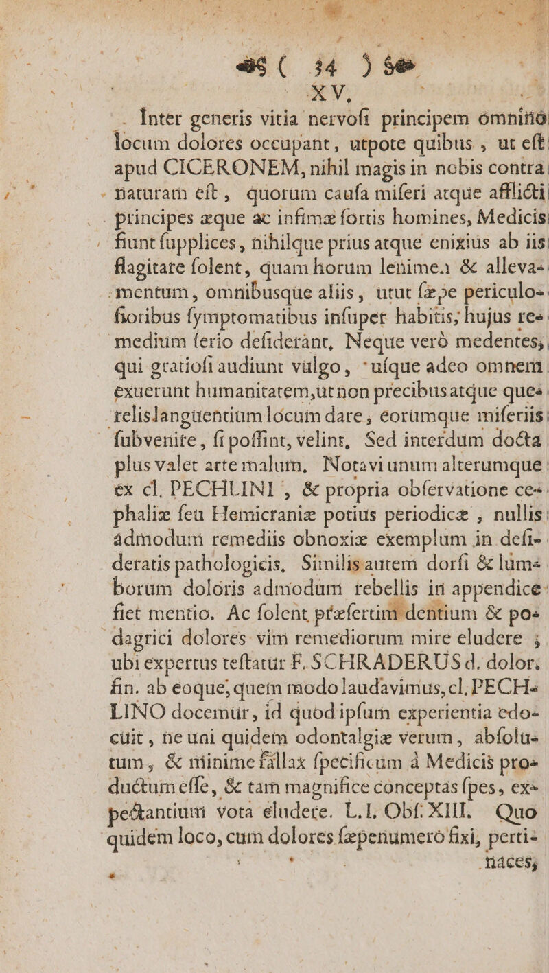 * ex [AMNEM C MEA (MEE PIGET eara ow uL wr. MM  CN MEET Won Oe Pede ge X1 1 ! AE. NE VERO S QUON 9  y T [ - * * * H   P s Mu i P SUME e$( i4 )$e | . Inter generis vitia nervofi principem omnino apud CICERONEM, nihil magis in nobis contra. Daturam eft, quorum caufa miferi atque afflidi, fiunt fupplices , nihilque prius atque enixius ab iis; flagitare folent, quam horum lenimea &amp; alleva«. fioribus fymptomatibus infuper habitis; hujus re«. qui gratiofi audiunt vulgo, *ufque adeo omnem exuerunt humanitatem,ut non precibusatque ques relislangaentiam locutn dare , eorümque miferiis; lus valet arte malum, Notaviunum alterumque ; ex cl. PECHLINI , &amp; propria obfervatione ce«. phalix fea Hemicraniz potius periodic , nullis: ádmodum remediis obnoxix exemplum in defi- detatis pathologicis, Similisautem dorfi &amp; lüm« borüm doloris admodum rebellis iri appendice: fiet mentio, Ac folent pfertim dentium &amp; po« ubi expertus teftatur F.SCHRADERUS d. dolor; fin. ab eoque; quem modo laudavimus, cl, PECH- LINO docemur, id quod ipfum experientia edo- cuit , ne uni quidem odontalgie verum, abfola« tum, &amp; minime fallax fpecificum à Medicis pro» ductum effe, S tam magnifice conceptas fpes, ex« petantium vota eludere. L.I. Obf. XIII. Quo náces; *