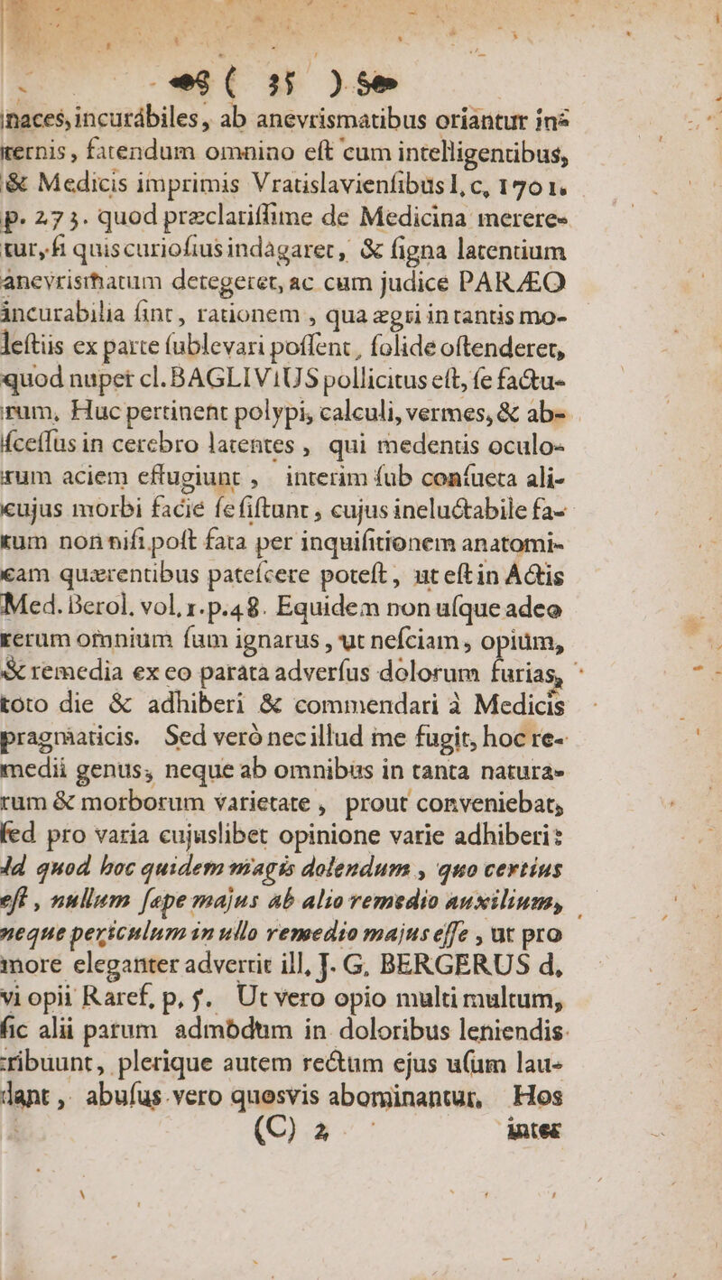 /A Meu ^ ag i7 wa wu cy Y' pu S e  * : ] - : f Ane h »* i iK. - m. , E inaces, incurábiles, ab anevrismatibus oriantur inz iecnis , fatendum omnino eít cum intelligentibus, &amp;&amp; Medicis imprimis Vratislavienfibusl,c, 1701. - p- 27 3. quod przclariffime de Medicina merere« tur, fi quiscuriofius indagaret, &amp; figna latentium anevrisrhauim detegeret, ac cum judice PARZEO incurabilia fint, raüonem , qua zgri intantis mo- leítis ex parte (ublevari poffent, folide oftenderet, quod nupet cl. BAGLIV1US pollicitus eft, (e fa&amp;u- rum, Huc pertinent polypi, calculi, vermes, &amp; ab-- fcetfus in cercbro latentes ,, qui medentis oculo- rum aciem effugiunt , interim fub coníueta ali- cujus morbi facie fefiftunr , cujus inelu&amp;tabile fa- tum non nift poft fata per inquifitionem anatomi- cam quarentibus pateícere poteft, ut eftin Ádtis Med. Berol. vol, 1.p.48. Equidem non ufque adeo rerum ofunium fam ignarus , ut nefciam , opium, Scremedia ex eo parata adverfus dolorum furias, * toto die &amp; adhiberi &amp; commendari à Medicis pragnmaticis. Sed veró necillud me fugit, hoc re- medii genus, neque ab omnibus in tanta natura» rum &amp; morborum varietate , prout conveniebat, fed pro varia cujuslibet opinione varie adhiberi: dd quod hoc quidem magis dolendum , quo certius eft , nullum [epe majus ab alio remedio auxilium, neque periculum in ullo remedio majus effe , ut pro iore eleganter adverrit ill, J. G BERGERUS d, vi opii Raref, p, f. Ut vero opio multi multum, fic alii parum. admbdtim in. doloribus leniendis: ribuunt, plerique autem re&amp;um ejus u(um lau« dant, abufus.vero quesvis abominantur, Hos (3 Antec H L