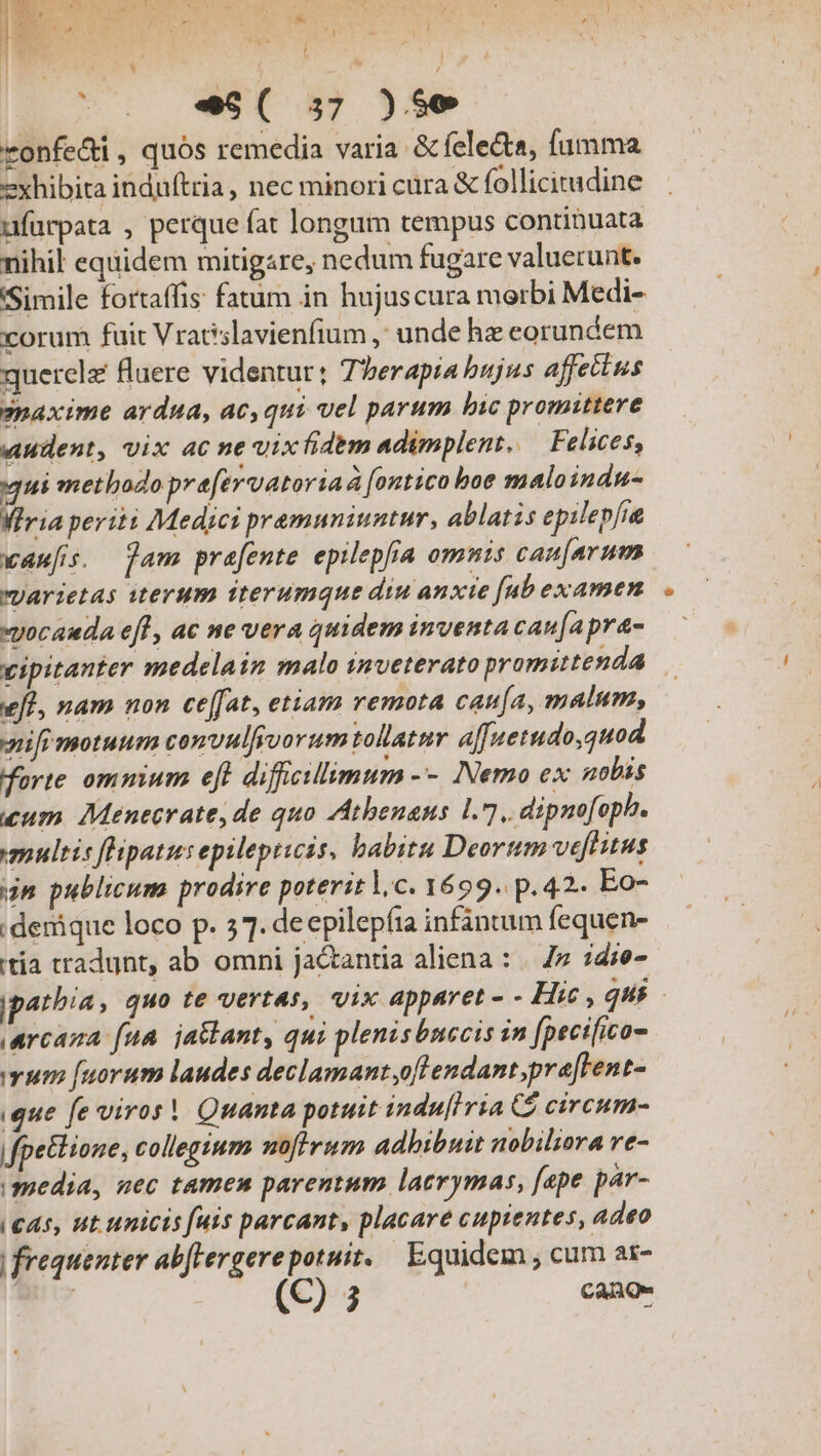 | * p: wr 3 * ] as y L e !] iv. R E - | E Ar VA e I f , e *r  b. ^de  n 1 T  Í ^. -9( 57 )5e vonfedi, quós remedia varia &amp; felecta, amma exhibita induftria, nec minori cara &amp; follicimadine ufurpata , perque fat longum tempus continuata nihil equidem mitigare, nedum fugare valuerunt. Simile fortaffis fatum in hujuscura merbi Medi- corum fait Vratslavienfium ,' unde he eorundem querela luere videntur; Tberapia bujus affectus gnaxime ardua, ac, qui vel parum bic promittere audent, vix ac ne vixhidem adimplent. — Felices, ui methbozo pre[ervatoria à fontico boe maloindu- Wiria periti Medici premuniuntur, ablatis epilepfie waufis. Tam prafente epilepfía omnis cau[arum yarietas iterum iterumque diu anxte [ab examen xyocauda efl, ac ne vera quidem inventa can[apra- eff, nam non cefJat, etiam remota caufa, malum, ifr motuum convulfivorum tollatmr affuetudo,quod Worte omnium eft difficillimum -- Nemo ex nobis cum Menecrate,de quo Atbenanus 1.7, dipnofopb. multis flipatus epilepticis, babitu Deorum veftis jn publicum prodire poterit lc. 1699. p.42. Eo- denique loco p. 57. deepilepíia infántum fequen- tia tradunt, ab omni jactantia aliena : | 7» :die- (arcana fua. ja&amp;lant, qui plenisbnecis in [pecifico- um [uorum laudes declamant,oftendant,pra[Fent- ique fe viros! Quanta potuit indu[iria C3 circum- fpettione, collegium noftrum adhibuit nobiliora re- media, uec tamen parentum lacrymas, [epe par- (C45, ut unicis fuis parcant, placare cupientes, adeo | frequenter ab[lergerepotuit. Equidem , cum as- -
