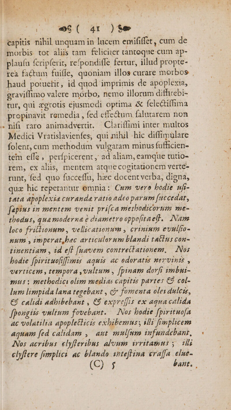 ! Bn. dos ea : ' J ] «  08. CAM. ras à ;t ' ' j ; ^o. -9A( 4r )te | Capitis nihil unquam in lucem emififfet, cum de morbis tot aliis tam feliciter tantoque cum ap- plauíu fcripferit, re'pondiffe fertur, illud propte- rea factum fuiffe, quoniam illos curare morbos | haud potuetit, id quod imprimis de apoplexia, graviffimo valere morbo, nemo illorum difhirebi- tur, qui aegrotis ejusmodi optima &amp; fele&amp;tiffima propinavit remedia , fed effectum falutarem non » hifi raro animadvertit. — Clariffimi inter multos Medici Vratislavienfes, qui nilul hic diffimulare folent, cum methodum vulgaram minus fufficien- tem effe, perfpicerent, ad aliam, eamque tutio- rem, ex aliis, mentem atque cogitationem verte- runt, fed quo fucceffu, hzc docent verba, digna, quz hic reperantur omnia: Cm vero bodie ufr- tata apoplexia curanda ratio adeo parum [uccedat, fapius in mentem venit pri[ca mietbodicortm me- - thodus, qua moderna e diametro oppoftaeff.. Nam loco fritlionum , vellicationum , crinium evnifa- num , imperat,bac articulorum blandi tattus con- tinentiam , id efl [uavem contreilationem, Nos bodie fpirituo[i[[mis aquis. ac odoratzs nervints , verticem , tempora vultum , [pinam dorfi imbui- mus: metbodicy olim vaedias capitis partes C$ col- lum limpida lana tegebant , cj fomenta oles dulcis, €8 calidi adbibebant , € expreffis ex aqua calida (o fpougits vultum fovebant. — INos hodie fpirituofa ac volatilia apopletlicis exhibemus; sli fimplicem aquam [ed calidam , | aut. mulfum infundebant, INos acribus elyfleribus alvum irritamus ,. ii clyflere fimplici ac blando inteflina eraffa elue- (C)- f bant.