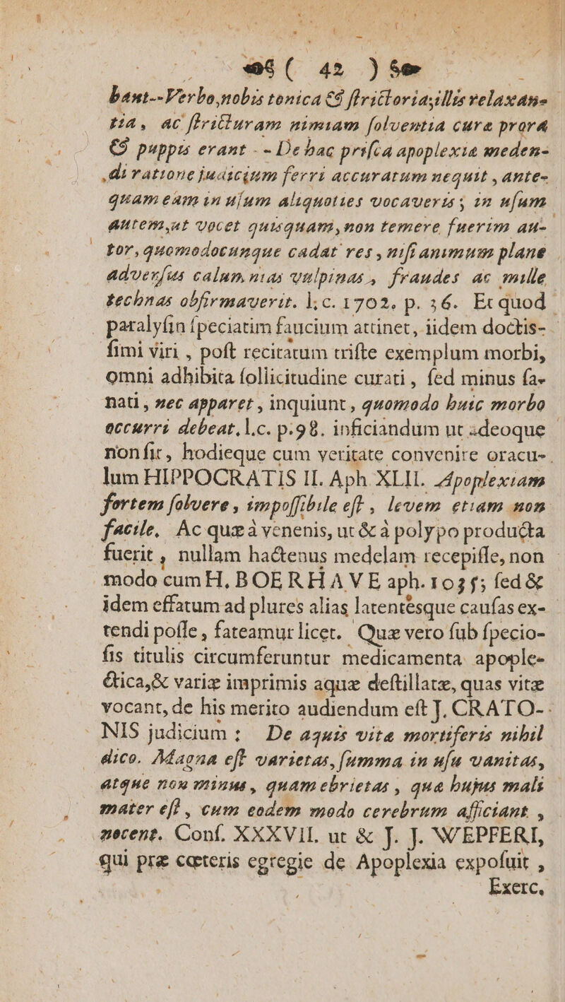 . -$( 4» )5e ie bant--Verbo, nobis tonica € flritloriasllis velaxane | RA, 4C ffridiuram nimiam foluentia cura prora (C puppis erant - - Debac prifca apoplexie sweden- Ai ratione judicium ferri accuratum 1£4u1t , AHEE- quam eum wn uium aliquoties vocaverts s 2n ufum. Autem,at vocet quisquam ,non temere fuerim au- por,quomodotunque cadat res , nifi anumum plane. advenfus calum nas vulpinas , fraudes ac mile. technas obfirmaverit. l.c. 1702. p. 34. Ecquod - fimi viri , poft recitatum trifte exemplum morbi, omni adhibita foliicitudine curati , fed minus fa- nati , sec apparet , inquiunt, quomodo butc morbo occurri debeat,l.c. p.98. inficiandum ut ideoque nonfit, hodieque cum veritate convenire oracu- lum HIPPOCRATIS II. Aph. XLIL. 44poplextam fertem falveve , impoffibile eft , levem etiam mon f^cile.. Ac quz à venenis, ut &amp; à polypo producta fuerit , nullam ha&amp;enus medelam recepiffe, non modo cumH, BOERHAVE aph. 103 f; fed &amp; idem effatum ad plures alias latentésque caufas ex- tendi poffe , fateamur licet. Quz vero fub fpecio- fis titulis circumferuntur medicamenta. apople- &amp;ica,&amp; variz imprimis aqua deftillate, quas vitz vocant, de his merito audiendum eft J. CRATO- dico. Adagna eff varietas, (umma in ufu uanitas, atque nou minus, quam ebrietas , qua buja mali mater efl , cum eodem vnodo cerebrum afficiant. , zecent. Conf, XXXVIL ut &amp; J. J. NVEPFERI, qui pr ecteris egregie de Apoplexia cou : : :Xerc,