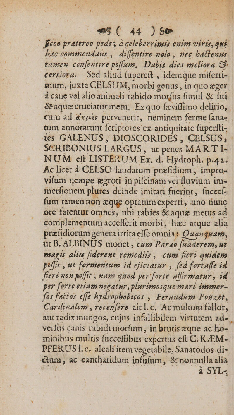 H zii Er Ete «s ( 44 pou | feco prateveo pedes à celeberrimis enim viris, qui hac commendant ,. diffentire nolo , nec ba&amp;enus tamen con[entire puff. Dabit dies meliora e$ certiora. Sed aliud fupereft : idemque miferti- gum, juxta CELSUM, morbi genus, in quo eger àcane vel alio animali sidido morfus fimul &amp; fit Sraqux cruciatur metu, Ex quo fzviffimo delirio, | cum ad azur pervenerit, neminem ferme fana- | tum annotarunt fcriptores ex antiquitate fuperfti- tes GALENUS, DIOSCORIDES , CELSUS, SCRIBONIUS LARGUS, ut penes MART I- NUM eft LISTERUM £x. d. Hydtoph. | Ac licec à CELSO laudatum prati dium, impro- vifum nempe egtoti in pifcinam vei fluvium im- merfionem plures deinde imitati fuerint, fuccef- fum tamen non zque optatum experti , uno fiunc ore fatentur omnes, ubi rabies &amp; aqua metus ad complementum accefferit moibi, hec atque alia prafidiorum genera irrita effe omnia: Qzanquam, ur B. ALBINUS monet , cu Paro feaderems ut. magts aliis fiderent remediis , cum fieri quidem pt , nt fermentum id ejiciatur , fed fortaffe id fiert non poft , tnam quod per forte affirmatur , id pev ferte etiam negatur, plurimosque mari immer- / fattos effe bydrophobicos , loben tn Pouzét, Cardinalem , recenfere aitl.c. Ac multum fallor, aut radix mungos, cujus infallibilem virtutem ad- . verfas canis rabidi morum , in brutis eque ac ho- minibus multis facceffibus expertus eft C. KJEM-. PFERUS l.c. alcali item vegetable, Sanatodos di- eum, ac cantharidum infufum, &amp; nonnulla alia à SYL-