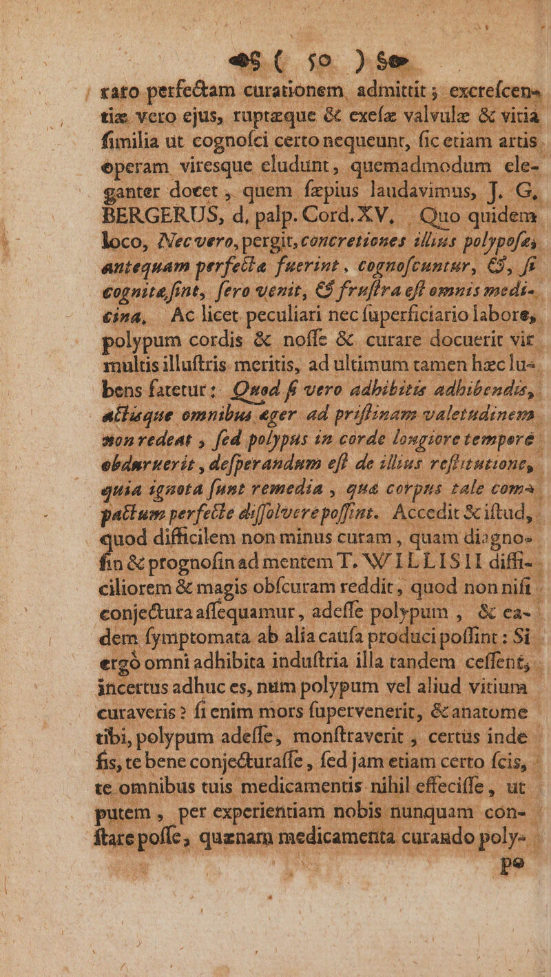 / rato. perfe&amp;am. curationem, admittit ; 5. exct xcreícens. tix vero ejus, ruptzque &amp; exeía: valvule &amp; vitia: fimilia ut cognolci certo nequeunt, fic etiam artis. éperam viresque eludunt, quemadmodum. ele- 1 anter doeet ,. quem. fzpius laudavimus, docu BERGERUS, d, palp. Cord. XV, Quo quidem. loco, Necvero, pergit, contretiones p» polypofes. antequam perfeila. fuerint , tognofcuntur, e, cognitd, fent, fero uenit, €8 fruflra efl omnis medi-. £ina, Aclicet peculiari nec fuperficiario labore, . polypum cordis &amp; noffz &amp; curare docuerit vit | multis illuftris. meritis, ad in um tamen hzc lu«. bens fatetur;: Quod f vero adhibitis adhibendis, alluque omnibus eger. ad priflinam valetudinem. non redeat , fed polypus im corde. longiore temperé ; ebdnr uer it , de[perandum efl de illius refitutiont,. ^ quia iggota [unt remedia , quá corpus tale coma. pactum perfette diffovere poffin nt. Accedit &amp; iftud, 2 difficilem non minus curam , quam c dignos. in &amp; prognofin ad mentem T. W/ I LLISII diffi- . ciliorem &amp; magis obícuram reddit , quod. non nifi . conje&amp;ura affequamur , adeffe polypum , &amp; ea-. dem Íymptomata ab alia caufa produci poffint: Si ergo omni adhibita. induftria illa tandem ceffent, i incertus adhuc es, num polypum vel aliud vitiuna curaveris ? fi enim mors fapetvenerit, &amp;anatome | dbi, pelypum adeffe,. monftraverit. 3 certüs inde | fis, te bene conje&amp;uraffe , fed jam etiam certo. fiii | te omnibus tuis medicamentis: nihil effeciffe , ut | putem , per experientiam nobi s nunquam. 0003 8 3 ftare poft, quanam medius ita curando ^ Pp9