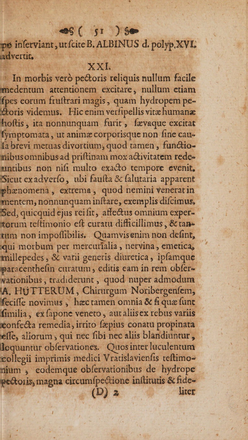 ^, 5-9( gr y$e E j utfcite B. AEBINUS d. pore XVL ert. os ! jin PM EUR i SExe : ^^ In morbis veró pe&amp;oris reliquis ullum facile ihe attentionem excitare, nullum ctiam fpes corum fruftrari magis , quam hydropem pe- Xtoris videmus. Hicenim verfipellis vite humana hoftis, ita nonnunquam farit, fevaque excitat. fymptomata , ut animz corporisque non fine cau-- fa brevi metuas divortium; quod tamen , functio- siibusomnibus ad priftinam mox a&amp;tivitatem rede- mntibus non nifi multo exacto tempore evenit, Sicut exadyerfo, ubi faufta &amp; falutaria apparent | phenomena ,. extrema, quod nemini venerat in mentem, nonnunquam inftare, exemplis difcimus, Sed, quicquid ejus reifit , affe&amp;us omnium exper Xtorum teftimonio eft curatu difficillimus , &amp; tan» mm non impoffibilis. (oes enim non defint, qui morbum per mercurialia netvina , emetica; tmillepedes , &amp; varii generis diuretica , ipfamque paracenthefin curatum , editis eam in rem obfer- wationibus , tradiderunt , quod nuper admodum A, HÜTTERUM, Chirurgum Noribergenfem,. feciffe novimus , hzctamen omnia &amp; fi que funt fimilia, ex fapone vt veneto, aut aliisex rebus variis | confecta remedia, irrito fiepius conatu propinata. effe, aliorum , qui nec fibi nec aliis blandiuntur, - loquuntur obfervationes. Quosinter lüculentum collcgii imprimis medici Vratislavienfis teftimo- liüm , eodemque obfervationibus de hydrope pec oris, magna circumfpe&amp;tione inílitutis &amp; fide- e. (D) 2 liter