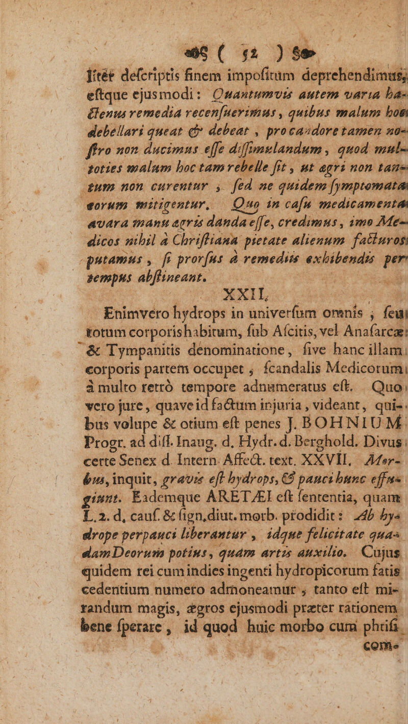 wS()t jitée defcriptis finem impofitam. deprehendimus; eftque ejusmodi: Qsastumvts autem varia ba- &amp;lenus remedia vecen[ueyimus , quibus malum bos: dlebellari queat qf debeat , procaadore tamen uo ffro non ducimns effe diffs mulandum 3 quod mls doties malum boc tam rebelle fit , ut agri non taue gum non curentur y. fed ne quidem fymptomatas orum mingentur. — Quo in cafa. medicamentes avara manu agris danda effe; credimus , imo Me- dicos nibil 4 4 Chriffiana pietate alienum. fatiuyogi / putamus , fi prorfus  remediss kind p PPM abflineant.. CUM D or6P5 Enimvero hydrops in univerfum omnis ; feui i&amp;otum corporishabitum, fab Aícitis, vel Anafareae: | &amp; Tympanitis denominatione, five hanc illam, corporis partem occupet ; Ícandalis Medicorum, 3 multo retró tempore adnameratus eft. Quo; vero jure , quaveid fa&amp;um injuria , videant, quie. bus volupe &amp; otium eft penes J. BOH NIU M Progr. ad diff. Inaug. d. Hydr.d. Berghold. Divus : certe Senex d Intern. Affea. text. XXVvil. Mer- bm, i inquit, grave eff bydrops, € panci bunc efus gin. Exdemque ARETAEI eft fententia, quam L.2. d, cauf. &amp; (ign,diut. morb. prodidit: 245 ys slvope perpauci liberantur , ddque felicitate qua slam Deorura potius ,. quam artzs auxilio, Cujus quidem rei cum indies ingenti hydropicorum fatis cedentium. numeto admoneamur , tanto eft mi- randum magis, zgros ejusmodi prater rátione behe ee , d qam huic morbo cum Pad ; conie