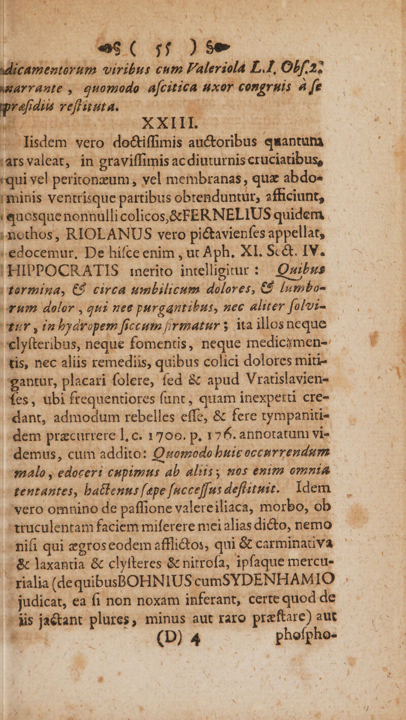 . ^wS( ;:;2)5e icamentarum viribus cum Faleriolà LI, Obf; wlavrante , quomodo acitica uxor congrpis à [e prafdus vefHiuta. que peg | ec QU d - lisdem vero do&amp;iffimis auctoribus quantam ias valeat, in graviffimis acdiuturnis cruciatibus, «qui vel peritonzum , vel membranas , qua abdo- minis ventrisque partibus obrenduntur, afficiunt, 'quosquenonnulli colicos,StFERNELIUS quidem ,mothos, RIOLANUS vero pi&amp;tavierfes appellat, | edocemur, De hifce enim , ut Aph, X1. Sc&amp;t. IV. |! HIPPOCRATIS inerito intelligitur : | Quibus termina, € circa umbilicum dolores, € lumbo- rum dolor , qui nee purgantibus, nec aliter folvi- ir yin bydropem ficcum firmatur s Ma illos neque elyfteribus, neque fomentis, neque medicjmen-: tis, nec aliis remediis, quibus colici dolores mitis gantur, placari folere, fed &amp; apud Vratislavien- fes, ubi frequentiores fant, quam inexpetti cre- dant, admodum rebelles effe, &amp; fere tympaniti- dem pracurrere ], c. 1700. p, 176. annotatum vi- demus, cum addito: Quomodo buic occnmrrendum malo , edoceri cupimus ab aliisy mos enim omnia tentantes, batlenus [epe [ncce[fus defluit. Idem 'vero omnino de paffione valereiliaca, morbo, ob. -truculentam faciem miferere mei alias dicto, nemo nifi qui zgrosceodem afflictos, qui &amp; carminauva —-&amp; laxantia &amp; clyfteres &amp; nitrofa, ipfaque mercu- ' rialia (dequibusBOHNIUS cumSYDENHAMIO / judicat, ea fi non noxam inferant, certe quod de Jis ja&amp;tant plures, minus aut raro preftare) aut