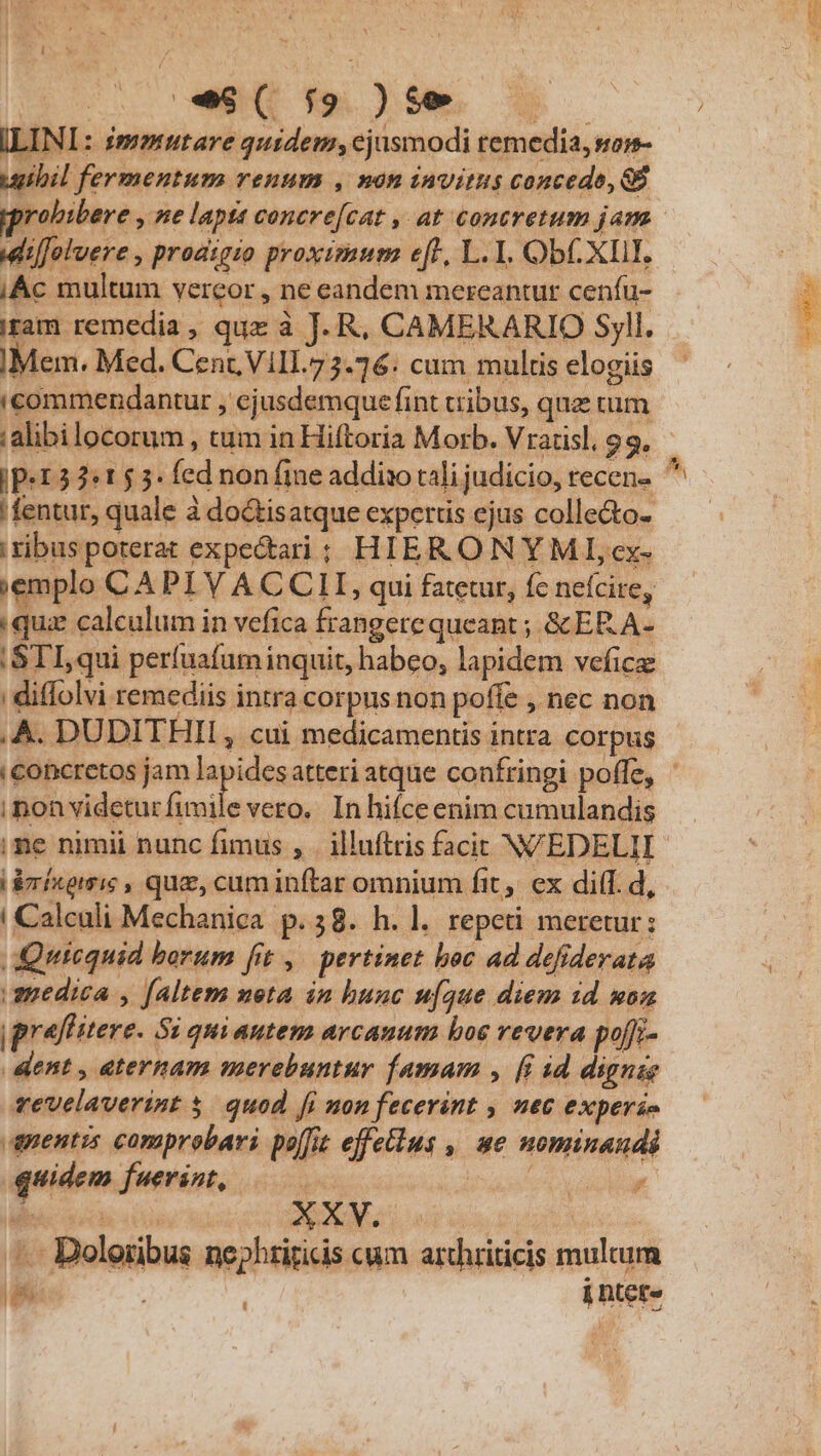 ILINI: immutare quidem;cjüsmodi remedia, son- ugibil fermentum renum , nón invitus concede, GB dilfoluere , prodigio proximum eft, L.1. ObC XII. iAc multum vereor , ne eandem mereantur ceníu- iram remedia, que à J. R, CAMERARIO Syll. Mem. Med. Cent, Vill.73.76: cum multis elogiis 'commendantur , ejusdemque fint tribus, quz tum alibi locorum , tum in Hiftoria Morb. Vratisl, 99. fentur, quale à do&amp;tisatque expertis ejus colle&amp;o- i tibus poterat expectari; HIERONYMI ex- ;emplo CA PI Y ACCLI, qui fatetur, fc nefcire, qui calculum in vefica frangere queant ; &amp;ERA- :STI,qui perfuafuminquit, habeo, lapidem veficz ; diffolvi remediis intra corpus non poffe , nec non A. DUDITHIL, cui medicamentis intra corpus iponvideturfimile vero. In hifce enim cumulandis me nimii nunc fimus , |. illuftris facit NVEDELII i irixoiris , que, cum inftar omnium fit, ex diff. d, ! Calculi Mechanica p.58. h. l. repeti meretur: dQutequid borum fit ,/— pertinet boc ad defiderata amedica , faltem neta in hunc u[que diem 1d mon |pralTitere. Si quiantem arcanum boe vevera pojfi- dent , eternam merebuntur famam , [i id dignis vevelaverint 5. quod fi non fecerint , nec exper£e apentzs comprobari poffit effeius ,| ue nominandi quidem fuerint, | bees idoiur MEN ASXALS. | —— Doloribus nephriticis cum arthriticis mulcum Lad | i ntet« | D UD: e ABE