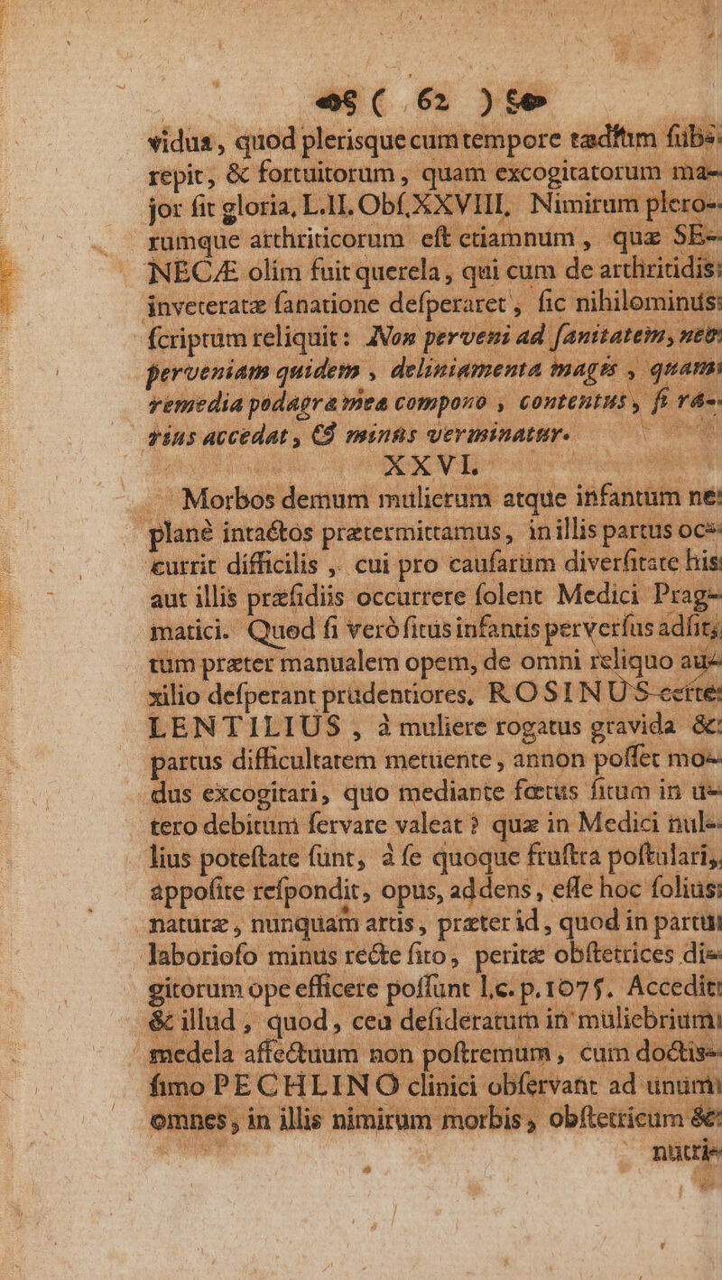 vidus , quod plerisque cumtempore tadftm fub ju repit, &amp; fortuitorum , quam excogitatorum mae jor fir gloria, LI Ob, XXVIII, Nimirum plero-- rumque atthriticorum eft etiamnum , quz SE- NECA olím fuit querela , qui cum de artliritidis: jnveteratz fanatione defperaret , fic nihilominus: fcriptum reliquit : ANon perveni yw ipei perveniam quidem , deliniamenta mages , quam: wemedia podagra mea compono , contentus , fi rd: —— dus accedat , Cd minns verminatur. 0000 . Morbos demum mulicram atque infantum ne: . plan? intaétos pratermittamus, inillis partus ocs: : 'utrit dífficilis ,. cui pro caufarüm diverfitate his: TER aut illis przfidiis occurrere folent Medici Prag- | matici. Qued fi verófitusinfanris perveríus adfit; tum prater manualem opem, de omni reliquo au xilio defperant prüdentiores, RO SI N U S-cette: LENTILIUS , à muliere rogatus gravida &amp; partus difficultatem metuente , annon poffet mo- dus excogitari, quo mediante fatus fium in ue tero debitum fervare valeat ? quz in Medici nule- lius poteftate (ünt, à fe quoque fruftra poftulari,, appofite refpondit, Opus, addens, effe hoc foliüs: natürz nunquam artis , prater id , quod in partu laboriofo minus recte firo,. perite obftetrices dis gitorum ope efficere poffunt Lc. p.1075. Accedit: &amp; illud , quod, cea defideraturn in muliebriumi medela affectuum non poftremum , cuim dodtis- imo PE CHLIN Ó clisici-olifirtate ad untimi »es , in illis nimirum morbis, obftetticum &amp;: ? niüttie ; Pd d