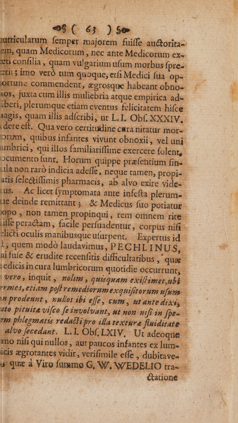 3 d e$, - H ds TX SUM P ENT, rium ufum morbus fpre- tum quoque; etfi Medici füa. ops. ' &amp;grosque habeant obno-- liebria atque empirica ad« «tiam eventus felicitatem hifce a idícribi, ut L.I. Ob XXXIV. ft. Quavero certitudine cura nitatur mor- !» quibus infantes vivunt obnoxii , vel uni mbrici , qui illos familiariffime excrcete folent, mm io feano 1 ule .non raró indicia adeffe, neque ramen, propis | atis fele&amp;illimis pharmacis, ab alvo exire vides ges Su. 3 Li peractam , facile perfüadentur, corpüs nifi - ni faíe &amp; erudite recenfitis. difficultatibus ,' qu ;edicisin cura lumbricorum quotidie occurrunt; - | Vero, inquit ,. noli , quisquam exillimet,ubb v prodeunt , nullos ibi effe, cum, ut ante dixi, «to pituita vi[co [eimvoluant, ut non mi 24m fpes em phlegmatts redatlibro illa textura finidiate — is zgrotantes vidít, verifimile elfe , dubitaves - s que à Viro fammo G, V/, W'EDELIO tra» E &amp;auone VR EET..