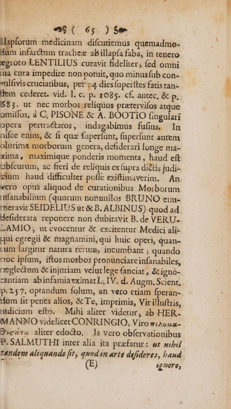 .*9( 65; )$e m infar&amp;um trachez abillapía faba, in tenero egroto LENTILIUS curavit fideliter, fed omni lua cura impedire non potuit, quo minusfub con- »ulivis cruciatibus, per : 4 dies fuperttes fatis tan- Hem cederet. vid. 1. c; P- 1085. cf. antec, &amp; p, $85. ut nec morbos reliquos pratervifos atque omiífos, à C, PISONE &amp; A. BOOTIO fingulari opera pertractatos, indagabimüs fufius, In nifce etim, &amp; fi qua faperfunt, füperfunt autem olurima morborum genera; defiderari longe mà- Kima, maximique. ponderis momenta , haud eft vium haud difficulter pofle exiftimaverim. An. wero opus aliquod de curationibus Morborum i nfanabilium (quorum nonnullos BRUNO enu- meravit SEIDELIUS ut &amp; B. ALBINUS) quod ad. LAMIO; ut evocentur &amp; excitentur Medici ali- ;jui egregii &amp; fnagnamini, qui huic opeti, quan- cum largitur natura rerums incumbant ; quando ^oc ipfum, iftos morbos pronunciareinfanabiles, neglectum &amp; injuriam velutlege fanciat , &amp; igno- zantiam abinfamiaeximat L, IV. d. Augm, Scient, p: 257. oprandum folum, an vero ctiam fperan- dum fit penes alios, &amp; Te, imprimis, Vir illuftris, radicium efto, Mihi aliter. videtur, ab HER. MANTO videlicet CONRINGIO, Viro 7T AUAA- Dies» aliter edocto, Is vero obfervationibus tandem aliquando [it, quod in arte defideres, baud b E 8g/20r0;