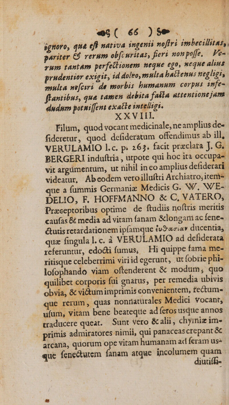 ignoro, que efl nativa ingenii noffri imbecillitas, pariter C9 rerum ob[curitas, fieri nonpoffe. | Fe-. zum tantam perfeilionem neque ego, neque alius prudentior exigit, id doleo,multa battenus negligi, anulta se[csri. de morbis bumanum corpus infe- flantibus, que tamen debita faéla attentione jam dudum potnifemt exatle intelits. | XXVI e | Filam, quod vocant medicinale, neamplius de- fideretur, quod defideratum offendimus ab ill, VERULAMIO l.c. p. 267. facit przclata J. G. BERGERI induftria , utpote qui hoc ita occupa- vit argámentum, ut nihil inco amplius defiderari videatur, Abeodem veroilluftri Archiatro, item que a fummis Germaniz Medicis G. NV, N/E- DELIO, F. HOFFMANNO &amp; C, VATERO, Praceptoribus optime de ftudiis noftris meritis caufas &amp; media ad vitam fanam &amp;longam ac fene- &amp;utis retardationem ipfamque tv&amp;aciav ducentia, quz fingula l. c. à VERULAMIO ad defiderata referuntur, edodti fumus, | Hi quippe fama me- ritisque celeberrimi viriid egerunt, .ut fobrie phi- lofophando viam oftenderent &amp; modum; quo quilibet corporis fui gnatus, pet remedia ubivis obvia, &amp; vitum imprimis convenientem, fectum que rerum, quas nonüatürales Medici vocant, ufum, vitam bene beateqtte ad feros usque annos traducere queat. — Sunt vero &amp; alii, chyiniz im . primis admiratores nimii, qui panaccascrepant &amp;C arcana, quorum ope vitam humanam ad feram us que fene&amp;tutem fanam atque incolumem quam diutif-