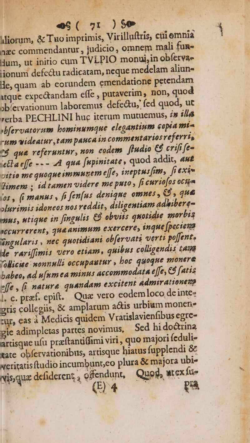 ww t 4 - 1 dili » h. | v , 2 GN 3 *  , 3e 1 M | e$( 71 )$€9 iliorum, &amp; Tuo imprimis, Virilluftris, ctii emniaà nzc commendantur , judicio , omnem mali fug Hum, ut initio cum TViPIO monui,in obíervas ionum defectu radicatam, neque medelam aliun- de, quam ab eorundem emendatione petendam itque expectandam effe , putaverim , non, quod abíervationum laboremus defe&amp;u;' fed quod, ut rerba PECHLINI huc iterum mutuemus, in ili »bfervatorum bominumque elegantium copia mt -um videatur ,tam pauca in commentarios referriís 7$ qu&amp; referuntur, non codem. fludio €$ crifi fe- ielaeffe -- - 44 qua [upimitate , quod addit, «w£ vitio me quoque immunem effe, ineptusfims fr exis imer ; id tamen videre me puto , fi curzo[os oct vos , (i manus , fi fen[us deniqne omnes, 6,444 »lurimis idoneos nos reddit, diligentiam adhibere nus, utique in [mmgulis € obviis quotidie morbis eccurrerent, qug animum exercere, inque (pecteus Wngnlaris , nec quotidiani obfervati verti po[fent. de rarifimis vero etiam, quibus colligendis 1498 Jollicste: nonnul? occupautur , boc quoque monere babeo, ad u[nm ea minus accommodata effe, €8 fatis effe , (i natura. quandam excitent admirationenp |. c. prf. epift. Quz veto eodem]loco de inte- 2tis collegiis, &amp; amplarum actis urbium monens zur, eas à Medicis quidem Vradislavienfibus egre- Jie adimpletas partes novimus, Sed hi doctrina artisque ufu praftanüffimi viri, quo majori feduli- xate obfervationibus, artisque hiatus fupplendi &amp; xeritatis ftudio incumbunt,co plura &amp; majora ubi« vis qua defiderent enda Quog, wtex fue (E) 4 [zt