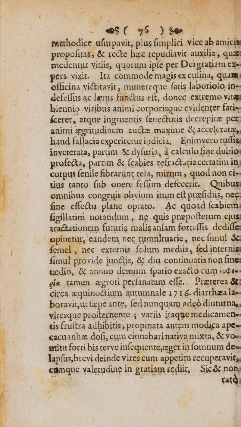 -e€*w lw] methodice ufurpavit, plus fimplici vice ab amicis: propofitas, &amp; recte hzc repudiavit auxilia, qu: medentur yitiis, quorum ipfe per Deigrauam exe: pers vixit... Ita commode magis ex culina, quami . efficina vi&amp;itavit, munercqae fatis laborioto ine: defcffus ac leis functus cft, donec. exiremo vitagi biennio viribus animi corporisque evidenter fatis Éceret, atque ingruentis fenecturis decrepiue. per; animi ggritudinem auc, maxime &amp; acceleratz,, haud fallaciaexperireturigdicia, Enimvero tuffis, inveterata, parum Sc dyfuria, à calculo fine dubioi profecta, partim &amp; (cabies refra taziacertatim inj corpus fenile fibraránt tela, mitum , quod non cie: Xius tanto. fub. onere fcfüimn defecerit..— Quibusi omnibus congruis obvium itum eft prafidiis, nec; fine cffedu plane opiato. | Ac quoad fcabiemi figillatim. notandum , ne quis przpofterum ejus xtactationem futuris malisanfam forcffis dediffe: opinetur, eandem nec tumultuarie, nec fimul &amp; femel, nee externis. folum mediis, fed internisi fimul provide jun&amp;is, &amp; diu continuatis non finei tzdio, &amp; annuo demum fpatio exacto cum éu£ee: gla tamen agroti perfanatam effe... Praterea &amp;€/ Circa zquinoéctium autumnale 17 1 6. diarrhza la- boravit,ut fepe ante, fed nunquam adeó diuturna,, vicesque profternente ; variis itaqge medicamene: tis fruftra adhibitis, propinata autem modiga ape «acuanhz dofi, cum cinnabari nativa mixta, &amp; vos: situ ford bis terve infequente;zger in fomnum des lapíus,brevi deinde vires cum appetitu recuperavit, cunqne valetudine in gratiam redii, | Sic &amp; non cre x. fatQ| *