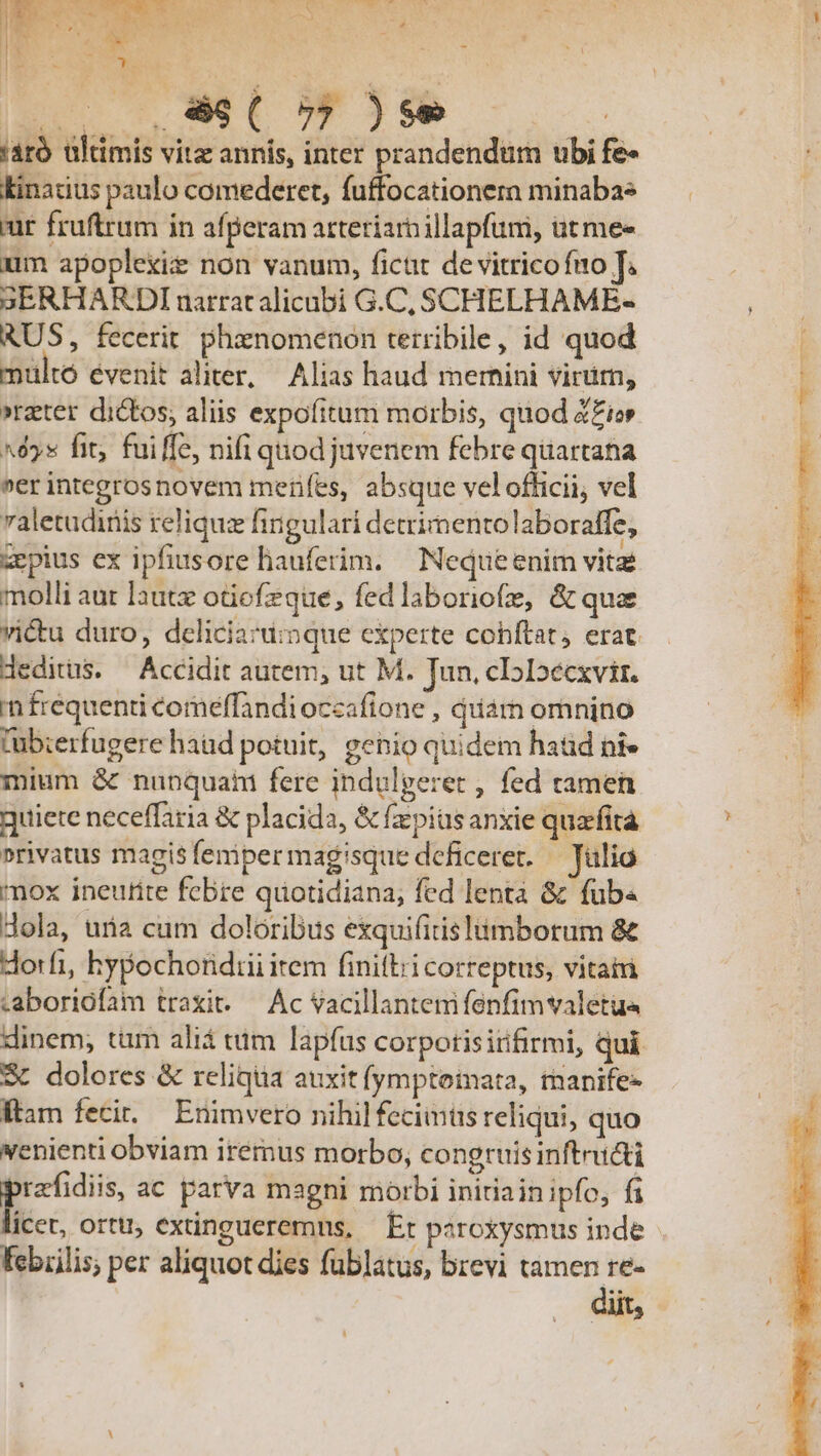 !*» | (ol V C5 )se ! 'aró ültimis vitz annis, inter prandendüm ubi fe- kinatius paulo comederet, fuffocationera minabae ur fruftrum in afperam arteriarnillapfum, ütmee um apoplexiz non vanum, ficat de vitrico fuo T. 3ERHARDInarratalicubi G.C, SCHELHAME- RUS, fecerit. phenomenon terribile, id quod multo évenit aliter, Alias haud mernini virim, »rzter dictos; aliis expofitum morbis, quod Z£io ^é5x fit; fuiffe, nifi quod juvenem febre quartana »er integrosnovem merifes, absque vel officii, vel valetudinis relique fingulari detrimento laboraffe, zepius ex ipfiusore hauferim. Nequeenim vitae molli aut lautz otiefzque, fed laboriofz, &amp; qua victu duro, dceliciard:nque experte cohftat, erat. deditus. ^ Accidit autem, ut M. Jun. cI5Ioécxvir. in frequenti comeffandi occafione , quarn omnino lübierfugere haud potuit, genio quidem hatid ni» mium &amp; nunquahi fere indulgeret , fed tamen quiete neceffaria &amp; placida, &amp; fius anxie quarfita »rivatus magis feniper magisque deficeret. - Jülio nox ineufite febre quotidiana; fed lenta &amp; füb« dola, uria cum doloribus exquifitis imborum &amp; dorfi, hypochoridiii item finifbii correptus, vitairi «aboriófam traxit..— Ac vacillantenifenfimvaletua dinem; tum aliá tum lapfus corpotisirfirmi, qui S dolores &amp; reliqua auxit fymptotmata, tnanife- ftam fecit. Enimvero nihil feciintis reliqui, quo venienti obviam irémus morbo; congruis inftructi E ac parva magni morbi initiain ipfo, fi icet, ortu, extingueremns, | Et paroxysmus inde Febiilis, per aliquot dies fublatus, brevi tamen re- diit,