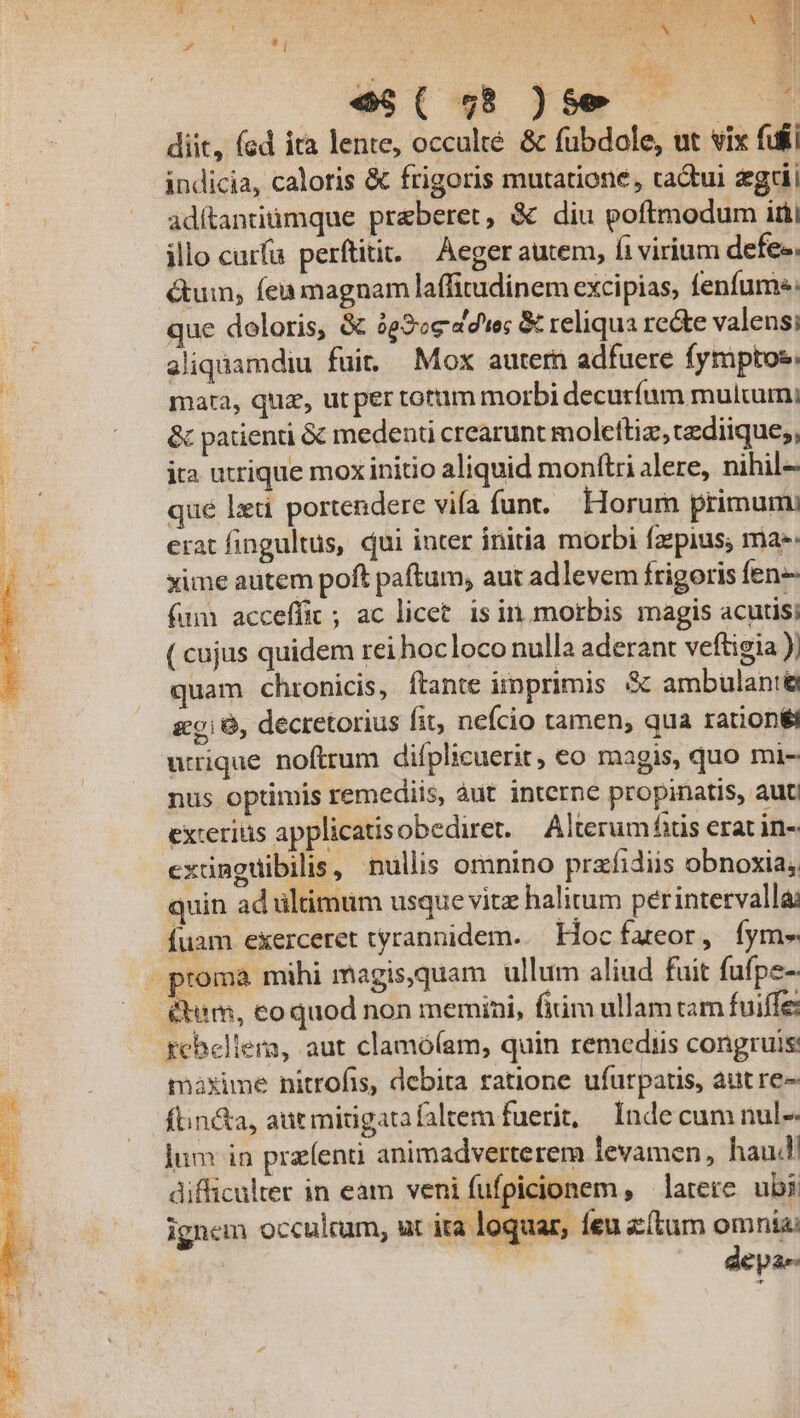 d e$( 58 )$50.— $5 diit, fed ita lente, occulté &amp; fubdole, ut vix fiii indicia, calotis &amp; frigoris mutatione, cactui gti adítantiumque preberet, &amp; diu poftmodum itii illo curfa perftitit. — Aeger autem, fi virium defe. &amp;um, feu magnam laffitudinem excipias, fenfume: que doloris, &amp; 3g2ce 47e &amp; reliqua rede valensi aliquamdiu fuit. Mox autern adfuere fymptos mata, quz, ut per totum morbi decuríum mulum; &amp; patienti &amp; medent crearunt molettiz,cediique;, ita utrique mox initio aliquid monftri alere, nihil- qué leti portendere vifa funt. Horum primum: erat fingultus, qui inter initia morbi fzepius; ma: xime autem poft paftum, aut adlevem frigoris fen- fum acceffic ; ac licet. is in morbis magis acutisi ( cujus quidem rei hocloco nulla aderant veftigia ); quam chronicis, ftante iimprimis &amp; ambulant utrique noftrum difplicuerit, eo magis, quo mi- nus optimis remediis, àut interne propinatis, aut excerius applicatis obediret. Alterum fs erat in- exdmguibilis, nullis omnino prafidiis obnoxia, quin ad ültimtim usque vite halitum perintervalla: fuam exerceret tyrannidem... Hoc fateor, fym» proma mihi magis,quam ullum aliud fuit fufpe-- &amp;eim, eoquod non memini, fitim ullam ram fuiffe: rebellem, aut clamó(am, quin remediis congruis: maxime nitrofis, debita ratione ufurpatis, aut re- ftin&amp;a, aut midgatafaltem fuerit; | Inde cum nul-- lum in przíenti animadverterem levamen, haud! difficulter in eam veni fufpicionem , larere. ubi ignem occulcum, ut ira loquar, feu z(tum omnia: | depas 35