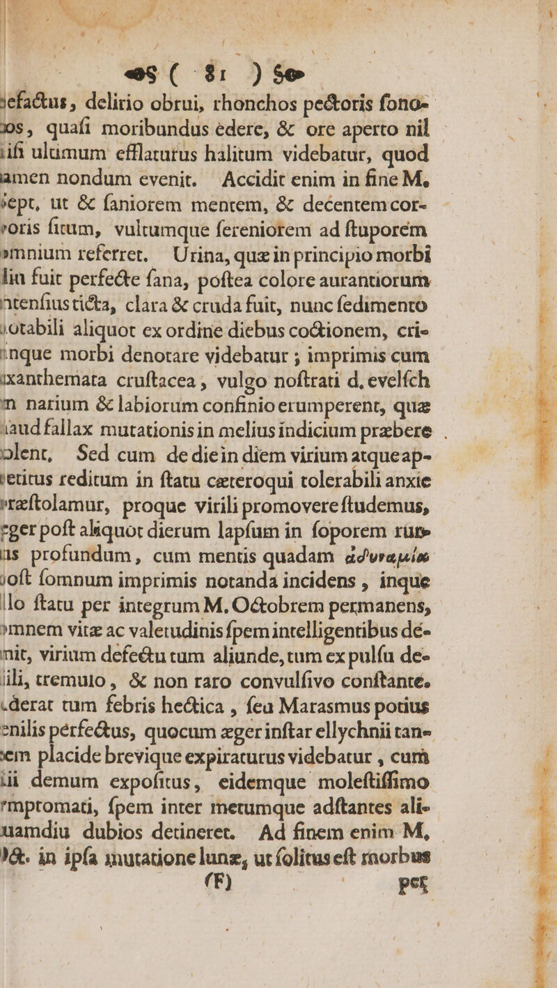 es( d$: )se iif ulumum efflatutus halitum videbatur, quod amen nondum evenit. Accidit enim in fine M, »ept, tit &amp; faniorem mentem, &amp; decentem cor- oris fum, vultumque fereniorem ad ftuporem »mnium referret, — Urina, quz in principio morbi lin fuit perfe&amp;e fana, poftea colore aurantiorum Atenfiusticta, clara &amp; cruda fuit, nunc fedimento ;otabili aliquot ex ordine diebus co&amp;ionem, cti- inque morbi denotare videbatur ; imprimis cum xxanthemata cruftacea , vulgo noftrati d, evelfch n narium &amp; labiorum confinio erumperent, quz olent, Sed cum dediein diem virium atqueap- 'etitus reditum in ftatu ceteroqui tolerabili anxie »reftolamur, proque virili promovere ftudemus, rger poft aliquot dierum lapfum in foporem rüre ;oft fomnum imprimis notanda incidens , inque llo ftatu per integrum M. O&amp;obrem permanens, »mnem vitz ac valetudinis fpemintelligentibus dé- nit, virium defe&amp;u tum aliunde, tum ex pulfu de- ili, ttemuto, &amp; non raro convulfivo conftante, .derat tum febris he&amp;ica , fea Marasmus potius em placide brevique expiraturus videbatur , cum mpromati, fpem inter metumque adftantes ali- )&amp;- in ipfa xnutatione y^ ut folituseft rnorbus | | MÀ E onis.