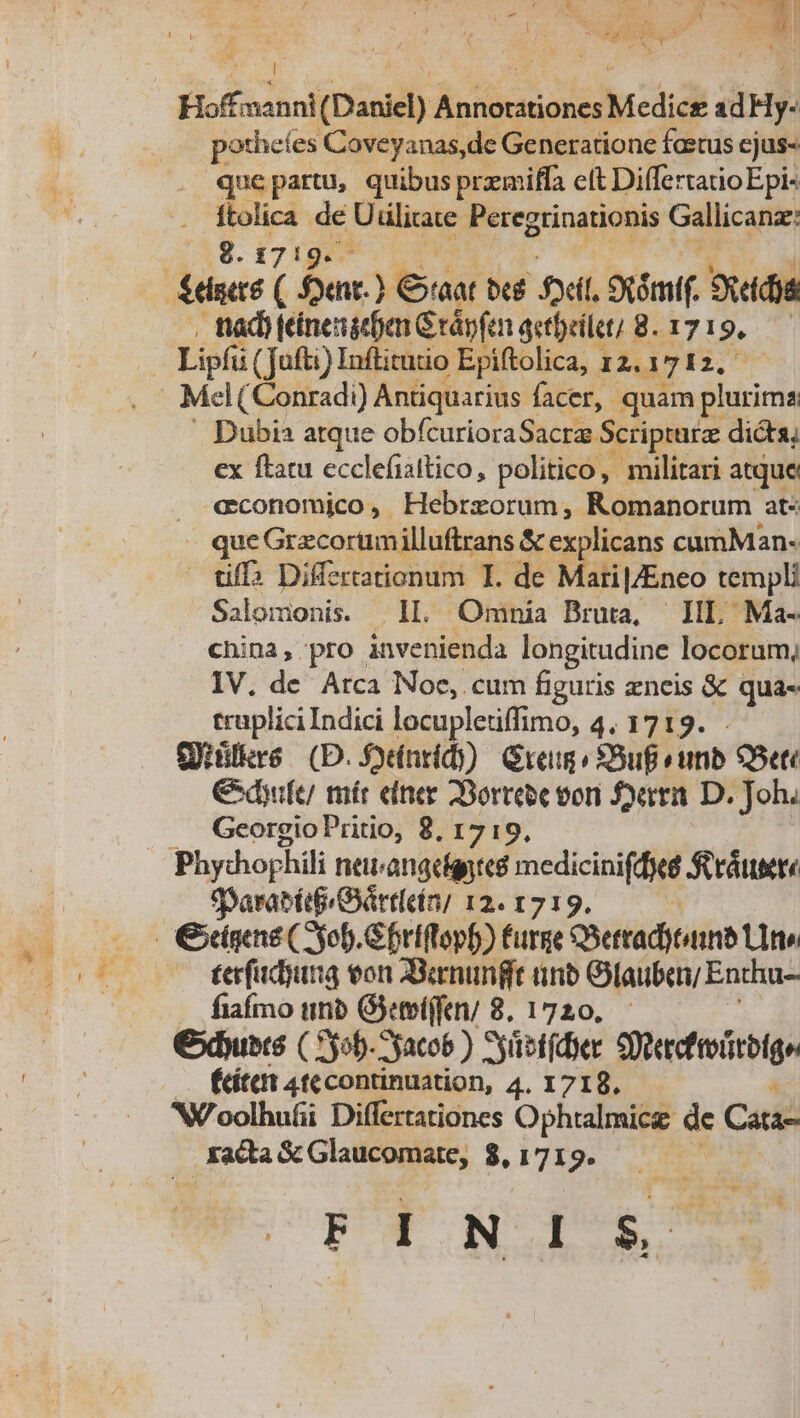 Um | Hoffainni (Daniel) OBEN Medice dHy- i x es Coveyanas,de Generatione foetus ejus- quepartu, quibus premiffa eft DiffertatioEpi- TA de Uülitate Peregrinationis Gallicanáe 8.1719. Dubia atque obfcurioraSacra. Scriptura dicta, ex ftatu ecclefiattico, politico, militari atque «economico, Hebrzorum, Romanorum at« » queGrzcorumilluftrans &amp; explicans cumMan- uff EUR I. de MatipEnco templi Salomonis. Omnia Bruta, — III, Ma- china; pro. ato. longitudine locorum, IV. de Arca Noc, cum figuris zneis &amp; qua- traplici Indici locupletiffimo, 4. 1719. Qiülkre (D. Soínrid)) Gru: *SuB «unb 5eti €dyife/ míér einer 2Borrebe vori Sema D. Joh. Georgio Pritio, 8, 1719, «paratédGrtírn; 12. 1719. terfadiuna eon Zamungit unb Oiaubea/ Enthu- fiafmo unb Gyetelffen/ 8. 1720. Cxbuers ( 5b. yaco6 ) Syüetfdier goeeetoutelge (ített 4t continuation, 4. 1718. NX'oolhufii Differtationes Ophtalmice de Cata- Tutta &amp; Glaticontate, $, 1719. FTNIE