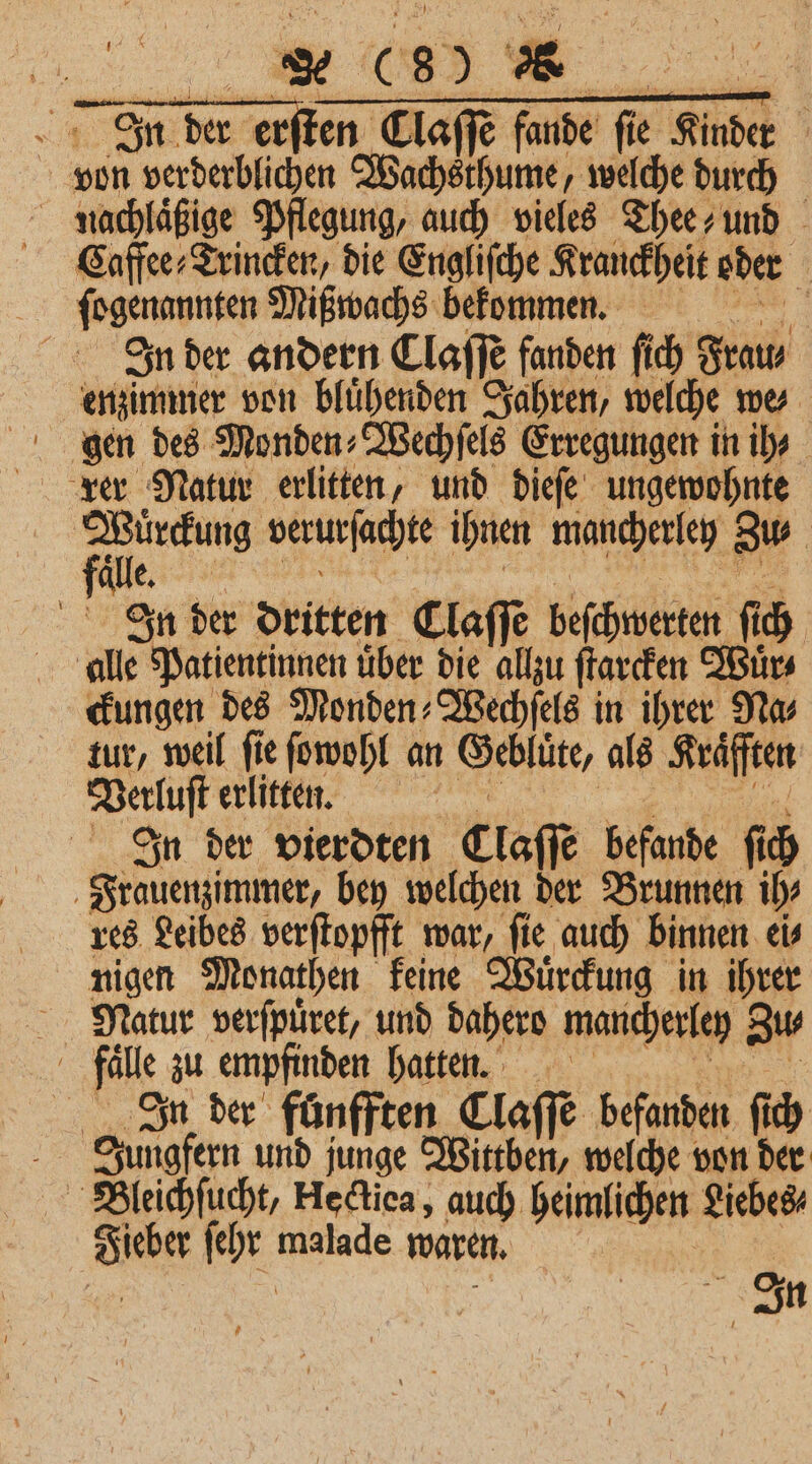 SE der erſten DT funde fie Kinder von erbte Wachsthume, welche durch nachlaͤßige Pflegung, auch vieles Thee und Caffee⸗Trincken, die Engliſche Kranckheit oder | em Mißwachs bekommen. N. In der andern Claſſe fanden fi ch Frau⸗ enzimmer von bluͤhenden Jahren, welche we⸗ gen des Monden⸗Wechſels Erregungen in ih- rer Natur erlitten, und dieſe ungewohnte ei verurſachte ihnen mancherley Bu älle In der dritten Claſſe beſchwerten ſich alle e Patientinnen über die allzu ſtarcken Wuͤr⸗ ckungen des Monden⸗Wechſels in ihrer Na⸗ tur, weil ſie ſowohl an Geblüͤte als Kräfften Dehft erlitten. | In der vierdten Claſſe befande fi ch Frauenzimmer, bey welchen der Brunnen ih⸗ res Leibes verſtopfft war, fie auch binnen eis nigen Monathen keine Wuͤrckung in ihrer Natur verſpuͤret, und dahero mancherley Zu⸗ fälle zu empfinden hatten. In der fünfften Claſſe befanden ſich Jungfern und junge Wittben, welche von der Bleichſucht, Hectiea, auch heimlichen Liebes⸗ | In
