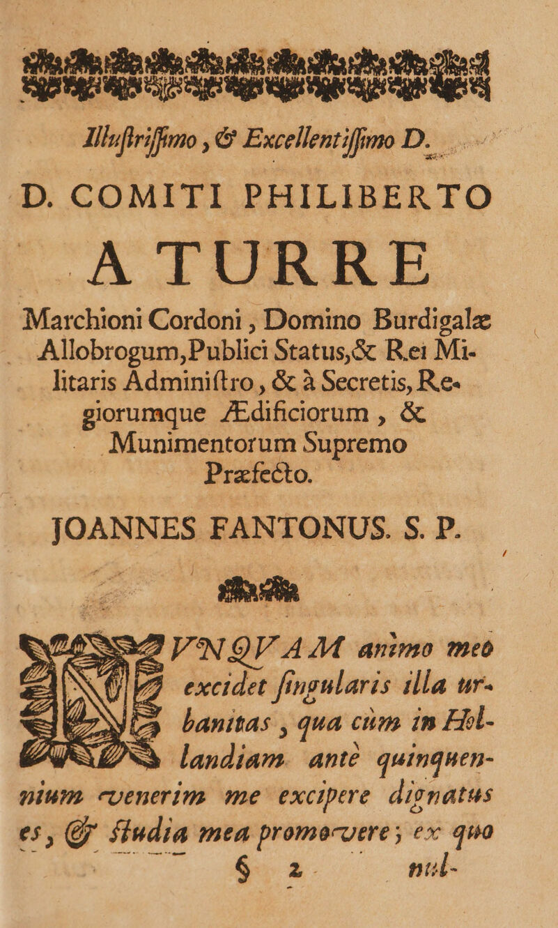 xiudieio dois diufudif e d QE Sq M EA UNIS ONha lemtfimoD. D. COMITI PHILIBER TO Marchioni Cordoni , Domino Burdigalz . Allobrogum;Publici Status,&amp; R.ei Mi- litaris Adminiflro , &amp; à Secretis, Re- giorumque ZEdificiorum , &amp; . Munimentorum Supremo Prafecto. JOANNES FANTONUS. S. P. N QV AM animo ?eo 7 excidet fingularis illa ur- Wa banitas , qua cim 1n EHl- à landiam. ante. quinquen- nium. cuenerim me excipere dignatus e5, QJ. fiudia mea promocuere ex quo M. n i. ne /