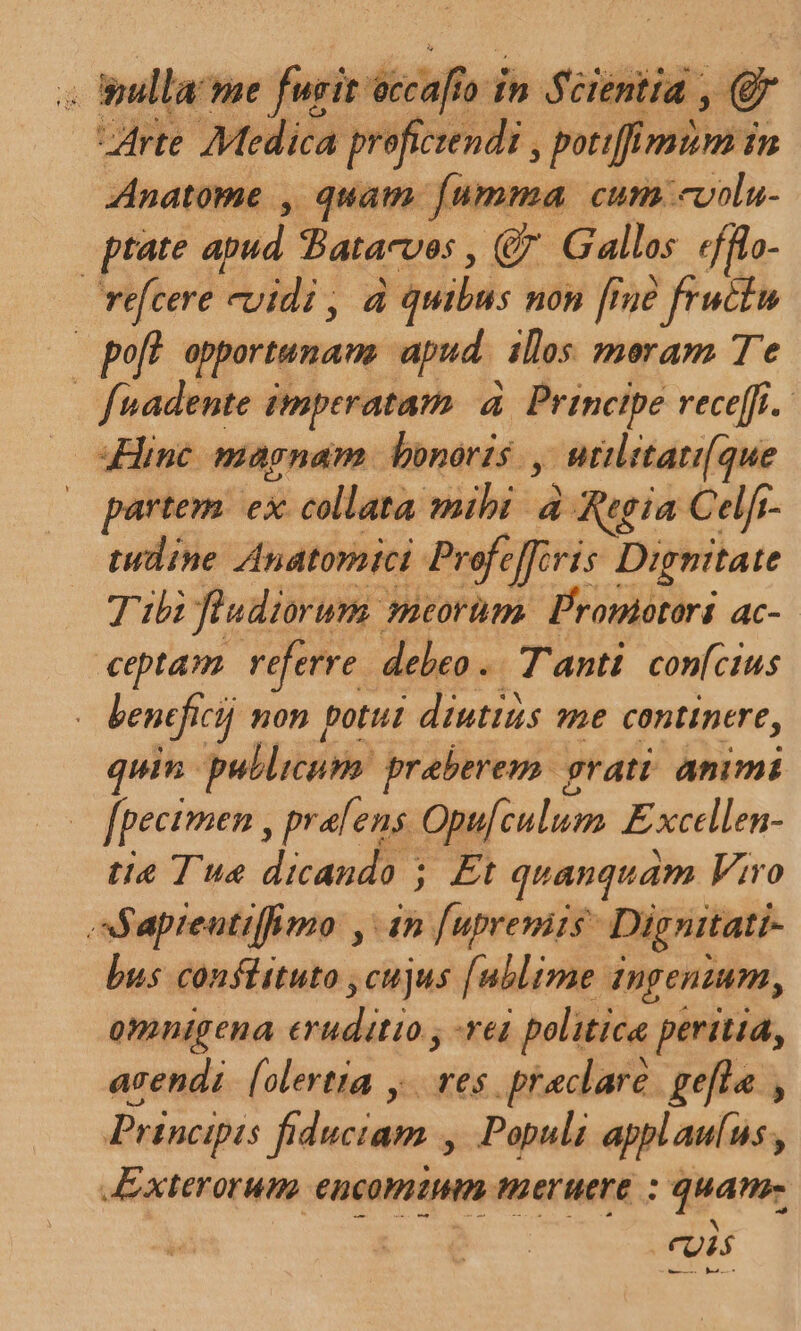 D Medica proficrendi , potiffimim in Anatome , quam [umma cum «volu- ptate apud. Tatacves , (€ Galles «fflo- | refcere cuidi , à quibus non [Ine fructu | pof! apportunans apud | illos meram Te fuadente imperatam à | Principe receffi. inc magnam bonoris., , Mtilitati(que partem ex collata. viis à Ria Celft- tudine Anatomici Profeffiris Dignitate Tubi fiudiorum. meorüm. Promotori ac- ceptam. referre debeo .. Tanti. confcius : benefici non potul diuttis e continere, quin. puldicunm preberem. grati. animi ! fpecimen , pralens Opufculum Excellen- tie Tus dicando ; £t quanquam Viro apreutiffimo , 4n [uprevits- Dig nitati- bus confittuto ,cujus [ublime ingenium, omnigena eui reg politice peritia, acendi. [olertta y. res praeclare gefla , Principis fiduciam , Populi applau(us, Exterorum encommm teruere : quam —— : ED