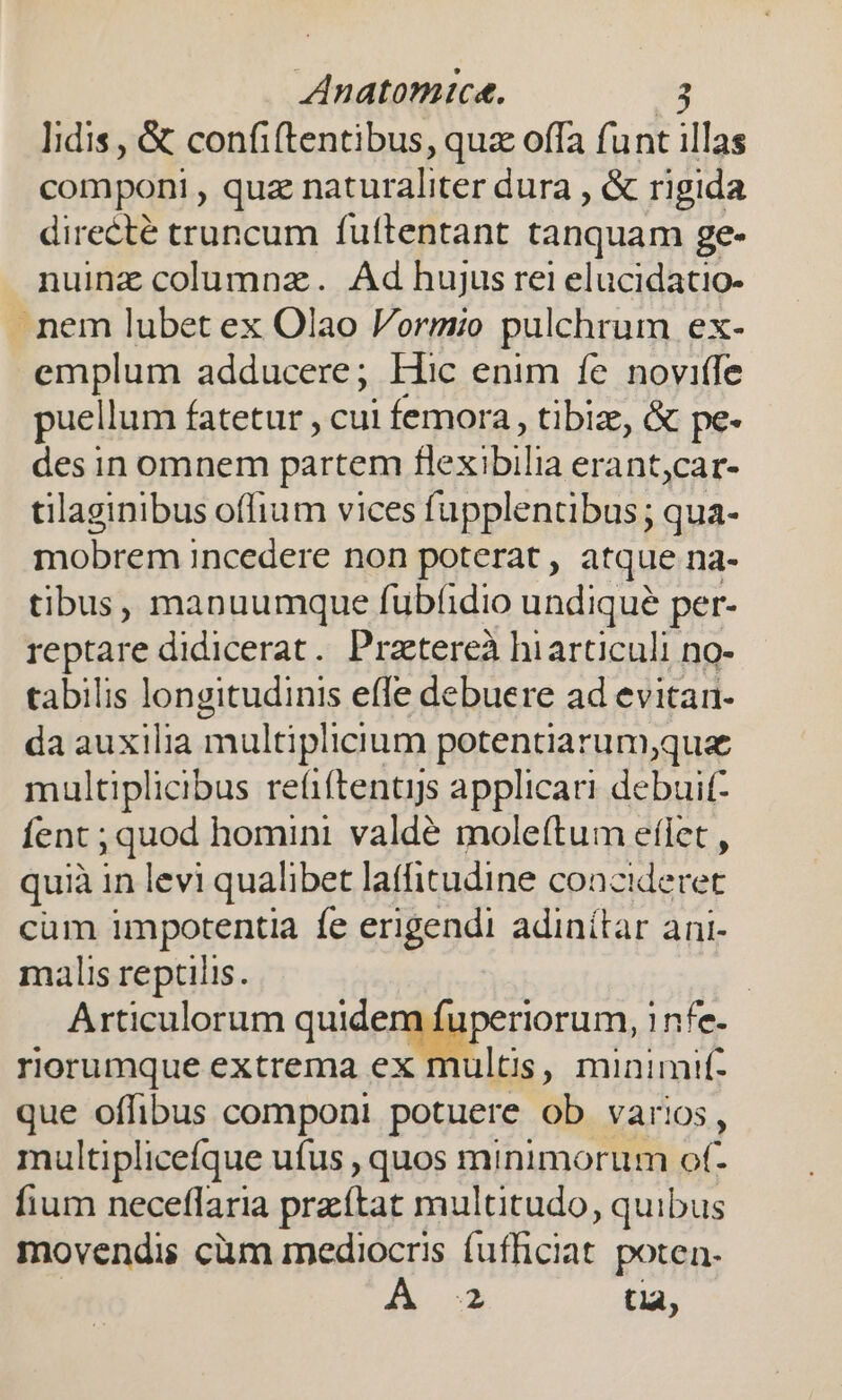 Iidis , &amp; confiftentibus, quz offa funt illas componi , quz naturaliter dura , &amp; rigida directé truncum fuftentant tanquam ge- nuinz columnz. Ad hujus rei elucidatio- nem lubet ex Olao Vormio pulchrum ex- emplum adducere; Hic enim fe noviffe puellum fatetur , cui femora, tibiz, &amp; pe- des in omnem partem flexibilia erant,car- tilaginibus offium vices fupplentibus ; qua- mobrem incedere non poterat, atque na- tibus, manuumque fubfidio undique per- reptare didicerat. Pratereà hiarticuli no- tabilis longitudinis effe debuere ad evitan. da auxilia multiplicium potentiarum,que multiplicibus refiftentijs applicari debuit fent ; quod homini valdé moleftum efiet , quià in levi qualibet laffitudine coacideret cum impotentia fe erigendi adinítar ani- malis reptiiis. | Articulorum quiéemapenioram, 1nfe- rorumque extrema ex multis, minimif- que offibus componi potuere ob varios, multiplicefque ufus , quos minimorum of- fium neceflaria przítat multitudo, quibus movendis cüm mediocris ch bis poten;