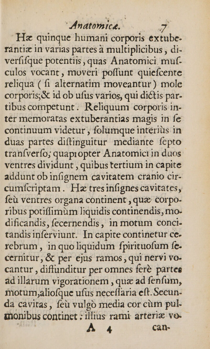 Hz quinque humani corporis extube- rantiz in varias partes à multiplicibus , di- verfifque potentiis , quas Anatomici. muf- culos vocant , moveri poffunt quiefcente reliqua ( fi alternatim moveantur) mole corporis, id ob ufus varios, qui dictis par- tibus competunt. Reliquum corporis in- ter memoratas extuberantias magis in fe continuum videtur ; folumque intériüs in duas partes diftinguitur mediante fepto tranfverfo; quapropter Anatomici in duos ventres dividunt , quibus tertium in capite addunt ob infignem cavitatem cranio cir- cumícriptam. Hx tresinfignes cavitates, feü ventres organa continent , quz corpo- ribus potiffimum liquidis continendis, mo- dificandis, fecernendis, in motum conci- tandisinferviunt. In capite continetur ce. rebrum, inquo liquidum fpirituofum fe- cernitur, &amp; per ejus ramos , qui nervi vo- cantur , diffunditur per omnes feré partes ad illarum vigorationem , qux ad fenfum, motum,aliofque ufus neceflaria eft. Secun- da cavitas, feu vulgo media cor cüum pul- inonibus continet : illius rami arteriz vo. A 4 can-