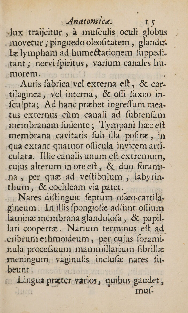 lux traijitur , à muículis oculi globus movetur ; pinguedo oleofitatem , glandu- . lez lympham ad humectationem fuppedi- tant; nervifpiritus , varium canales hu. morem. Auris fabrica vel externa eft, &amp; car- tilaginea, vel interna, &amp; offi fied 1n- Ículpta; Ad hanc przbet ingreflum mea- tus externus cüm canali ad. fubtenfam membranam finiente ; lympani hzc eft membrana cavitatis fub illa pofitz , in qua extant quatuor officula invicem arti- culata. [llic canalis unum eft extremum, cujus alterum in oreeít, &amp; duo forami- na , per quz ad veftibulum , labyrin- thum, &amp; cochleam via pates. Nares diftinguit feptum ofseo- cartila- gineum. Inillisfpongiofz ad(unt offium laminz membrana glandulofa , &amp; papil- lari coopertz. Narium terminus eft ad. pui ethmoideum , per. cujus forami- nula procefsuum siii. Si risa fibrillz meningum vaginulis inclufz nares fu- beunt. lingua prater varios, quibus gancets mulí-