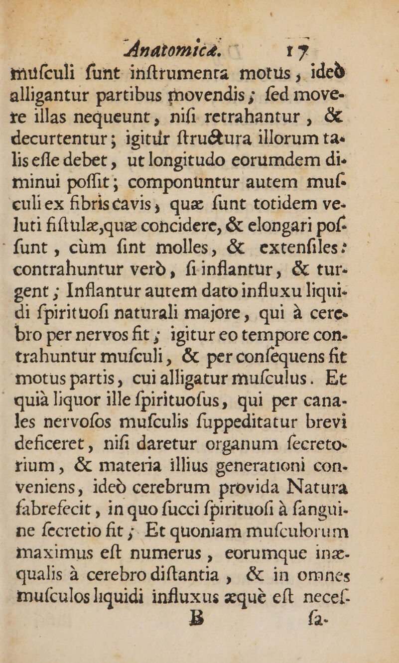 | Znatomica. ^ 1? mufculi funt inflrumenta motus , ide alligantur partibus rnovendis; fed move- re illas nequeunt, nifi retrahantur , &amp; decurtentur ; igitur ftru&amp;ura illorum ta« lisefledebet, utlongitudo eorumdem di- minui poffit; compontntur autem muf- «uliex fibriscavis, qua funt totidem ve. luti fi(tulz,que concidere, &amp; elongari pof- funt, cüm fint molles, &amp; extenfiles? contrahuntur vero, fiinflantur, &amp; tur. gent ; Inflantur autem dato influxu liqui- di fpirituofi naturali majore , qui à cere bro per nervosfit; igitur eo tempore con- trahuntur mufculi, &amp; per coníequens fit motus partis, cuialligatur muículus. Et . quià liquor ille fpirituofus, qui per cana- les nervofos mufculis fuppeditatur brevi deficeret, nifi daretur organum fecreto- rium, &amp; materia illius generationi con- veniens, ideó cerebrum provida Natura fabrefecit , in quo fucci fpirituofi à fangui- ne fecretio fit ;. Et quoniam mufculorum maximus eft numerus , eorumque inz- qualis à cerebro diftantia , &amp; in omnes muículos liquidi influxus zqué eft. necef- : f2-