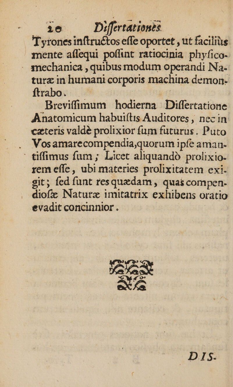 Tyronesinftruétos effe oportet , ut facilius mente aflequi poffint ratiocinia phyfico- - snechanica , quibus modum operandi Na- turz in humani corporis machina demon- ftrabo. | i Breviffimum hodierna Differtatione Anatomicum habuiflis Auditores , nec in czteris valdé prolixior fum futurus. Puto . VWosamarecompendiaquorum ipfe aman- - tiffimus fum ; Licet aliquandó prolixio- rem effe, ubi materies prolixitatem exi. git; fed funt resquzdam, quas compen. diofic Naturz imitatrix exhibens oratio evadit concinnior . | eX f DIS.