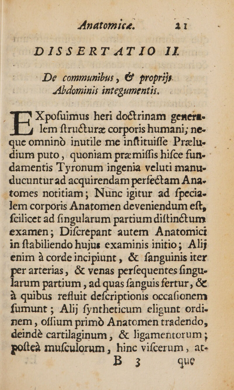 —- DISSERT AT IO II De communibus , &amp; tropriis JAAbaominis integumentis. T Xpofuimus heri doctrinam gesera- E lem ftructurz corporis humani; ne- . que omnino inutile me inftituifle Przlu- — dium puto , quoniam przmiffis hifce fun- - damentis Tyronum ingenia veluti manu- ducuntur ad acquirendam perfectam Ana. tomes notitiam; Nunc igitur ad fpecia- lem corporis ÀAnatomen deveniendum eft, fcilicet ad fingularum partium diftinéctum examen; Difcrepant autem Ánatomici in ftabiliendo hujus examinis initio; Alij enim à cordeincipiunt , &amp; fanguinis iter perarterias, &amp; venas perfequentes fingu- larum partium , ad quas fanguis fertur , G€ à quibus refluit deícriptionis occafionem fumunt ; Alij fyntheticum eligunt ordi. nem , offium primó Anatomen tradendo, deindé cartilaginum , &amp; ligamentorum; poíteà mufculorum , hinc vifcerum , at- 3 que