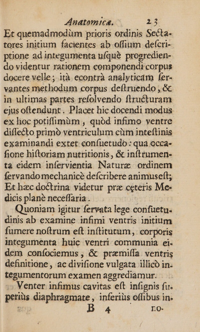 Et quemadmodüm prioris ordinis Secta- tores initium facientes ab offium defcri- ptione ad integumenta ufqué progredien- do videntur rationem componendi corpus docere velle; ità econtrà analyticam fer- vantes methodum corpus deftruendo , &amp; in ultimas partes refolvendo firucturam ejus oftendunt. Placet hic docendi modus ex hoc potiffimüm , quód infimo ventre diflecto primó ventriculum cüm inteftinis examinandi extet confuetudo: qua occa- fione hiftoriam nutritionis , &amp; inftrumen- ta eidem infervientia Nature ordinem fervando mechanice defcribere animuseft; Et hzc doctrina videtur prx cetetis Me. dicis plané neceffaria . : Quoniam igitur fervata lege confuetu. dinis ab examine infimi ventris initium fumere noftrum eft inítitutum,. corporis integumenta huic ventri communia ei- dem coníociemus , &amp; przmiífa ventris definitione , ac divifione vulgata illico in. tegumentorum examen aggrediamur. Venter infimus cavitas eft infignis fu. periüs diaphragmate , inferiüis offibus in.