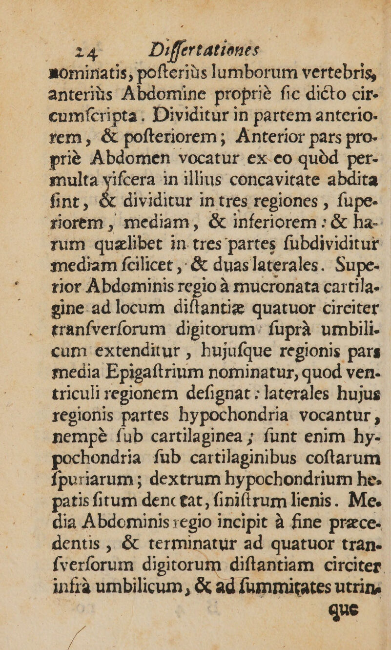 nomiratis; pofteriüs lumborum vertebris, anteriüs Abdomine proprie fic dicto cir- cumfícripta. Dividitur in partem anterio- rem , &amp; pofteriorem; Anterior pars pro- prié Abdomen vocatur ex.eo quód per- multa yifcera in illius concavitate abdita fint, &amp; dividitur intres regiones , fupe- riorem, mediam, &amp; inferiorem : &amp; ha- rum quzlibet in tres partes fubdividitur mediam fcilicet ,; &amp; duaslaterales. Supe- rior Abdominis regio à mucronata cartila- gine ad locum diftantig quatuor circiter tranfverforum digitorum: fuprà umbili. cum extenditur , hujufque regionis pars media Epigaíftrium nominatur, quod ven- triculi regionem defignat ; laterales hujus regionis partes hypochondria vocantur, nempe fub cartilaginea ; funt enim hy- pochondria fub cartilaginibus coftarum fpuriarum ; dextrum hypochondrium he. patis fitum denc tat, fini(irum lienis. Me. dia Abdominis regio incipit à fine praece. dentis , &amp; terminatur ad quatuor tran- fverforum digitorum diftantiam circiter. infrà umbilicum, &amp; ad fummitates utrin, | que p^ *