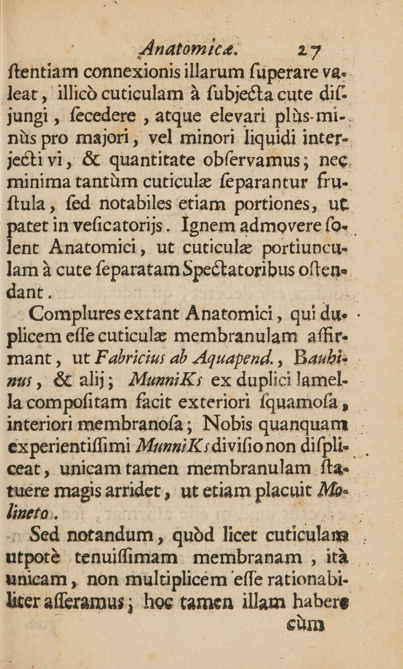 ftentiam connexionis illarum füperare va. leat, illico cuticulam à fubjecta cute dif- jungi , fecedere , atque elevari plüs-mi-. nüspro majori, vel minori liquidi inter-. jecti vi, &amp; quantitate obíervamus; nec. minima tantüm cuticule feparantur fru- ftula, fed. notabiles etiam portiones, ut patet in veficatorijs. Ignem admovere fo- lent Ànatomici, ut cuticule portiuncu- lam à cute feparatam Spectatoribus oftene - dant. | ads ni Complures extant Anatomici , qui du - plicem eífe cuticulz membranulam affir. mant, ut Fabricius ab Aquapend., Baubis - su, é ah); MueniKs ex duplici lamel- lacompofitam facit exteriori fquamofa , — interiori membranoía ; Nobis quanquam . ex perientiffimi MezgiKdivifionon difpli- ceat, unicam tamen membranulam fta. . tuere magis arridet, ut etiam placuit Mo- lineto.. i | LE o ./« Sed notandum , quód licet cuticulam |. utpoté tenuiffimam membranam , ità . unicam , non mültplicem effe rationabi- liter afferamus ; hoc tamen illam habere | €uin