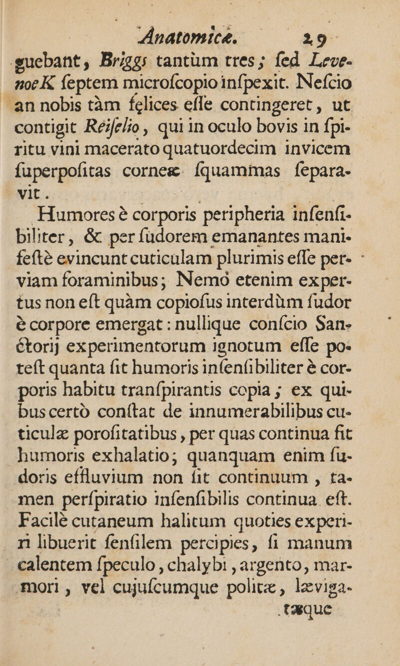 guebant, Brzg: tantüm tres; fed Leve. moeK feptem microfcopio infpexit. Nefcio an nobis tàm felices efle contingeret, ut contigit Réjfe/io, qui in oculo bovis in fpi- ritu vini macerato quatuordecim invicem fuperpofitas cornesc FP es, fepara- vit. Humores? corporis peripheria infenfi- biliter, &amp; per fudorem emanantes mani- fefté evincunt cuticulam plurimis effe per-. viam foraminibus; Nemo etenim exper- tus non eft quàm copiofus interdüm fudor é corpore emergat : nullique conício San- étori] experimentorum ignotum effe po: teft quanta fit humoris infenübiliter é cor- poris habitu tranfpirantis cepia ; ex qui- buscertó conítat de innumerabilibus cu- ticulz porofitatibus , per quas continua fit humoris exhalatio; quanquam enim fu- doris effluvium non fit continuum , ta- men perfpiratio infenfibilis continua. eft. Facilé cutaneum halitum quoties experi- ri libuerit fenfilem percipies, fi manum calentem fpeculo , chalyb: , argento, mar- mori, vel cujuícumque politz: , lzviga- taque