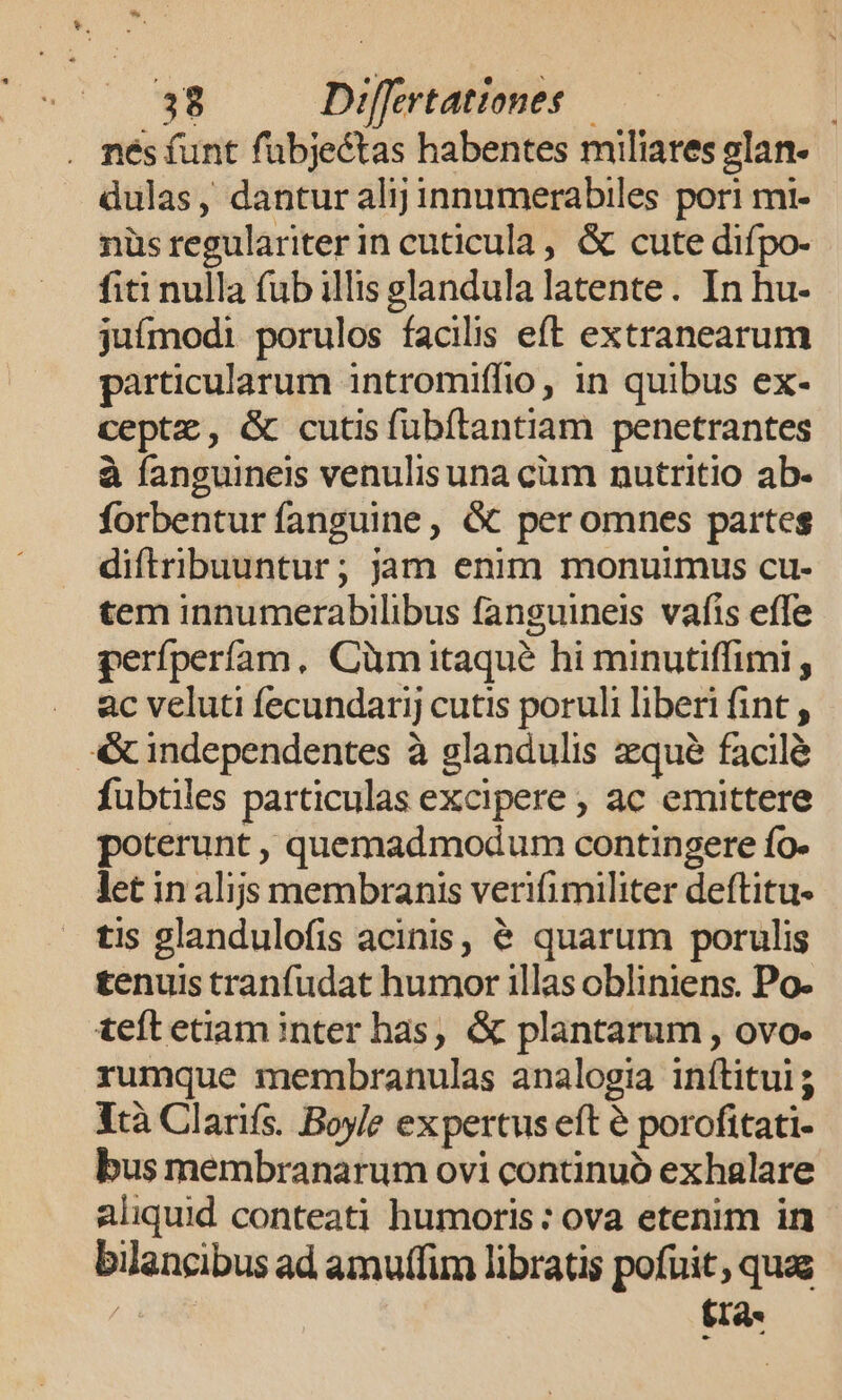 . nésfunt fübjectas habentes miliares elan- dulas, dantur alij innumerabiles pori mi- nüs regulariter in cuticula , &amp; cute difpo- fiti nulla (ub illis glandula latente. In hu- juímodi porulos facilis eft extranearum particularum intromiffio, in quibus ex- ceptz, &amp; cutis fubítantiam penetrantes à fanguineis venulisuna cüm nutritio ab- forbentur fanguine, &amp; peromnes partes diftribuuntur; jam enim monuimus cu- tem innumerabilibus fanguineis vafis effe perfperífam, Cüm itaque hi minutiffimi; ac veluti fecundarij cutis poruli liberi fint , &amp; independentes à glandulis qué facilé fubtiles particulas excipere , ac emittere poterunt , quemadmodum contingere fo. let in alijs membranis verifi militer deftitu- tis glandulofis acinis, &amp; quarum porulis tenuis tranfudat humor illas obliniens. Po- teft etiam inter has, &amp; plantarum , ovo. rumque membranulas analogia inítitui; Ytà Clarifs. Boyle expertus eft é porofitati- bus membranarum ovi continuó exhalare aliquid conteati humoris: ova etenim in bilancibus ad amutfim libratis pofuit, quas tra-