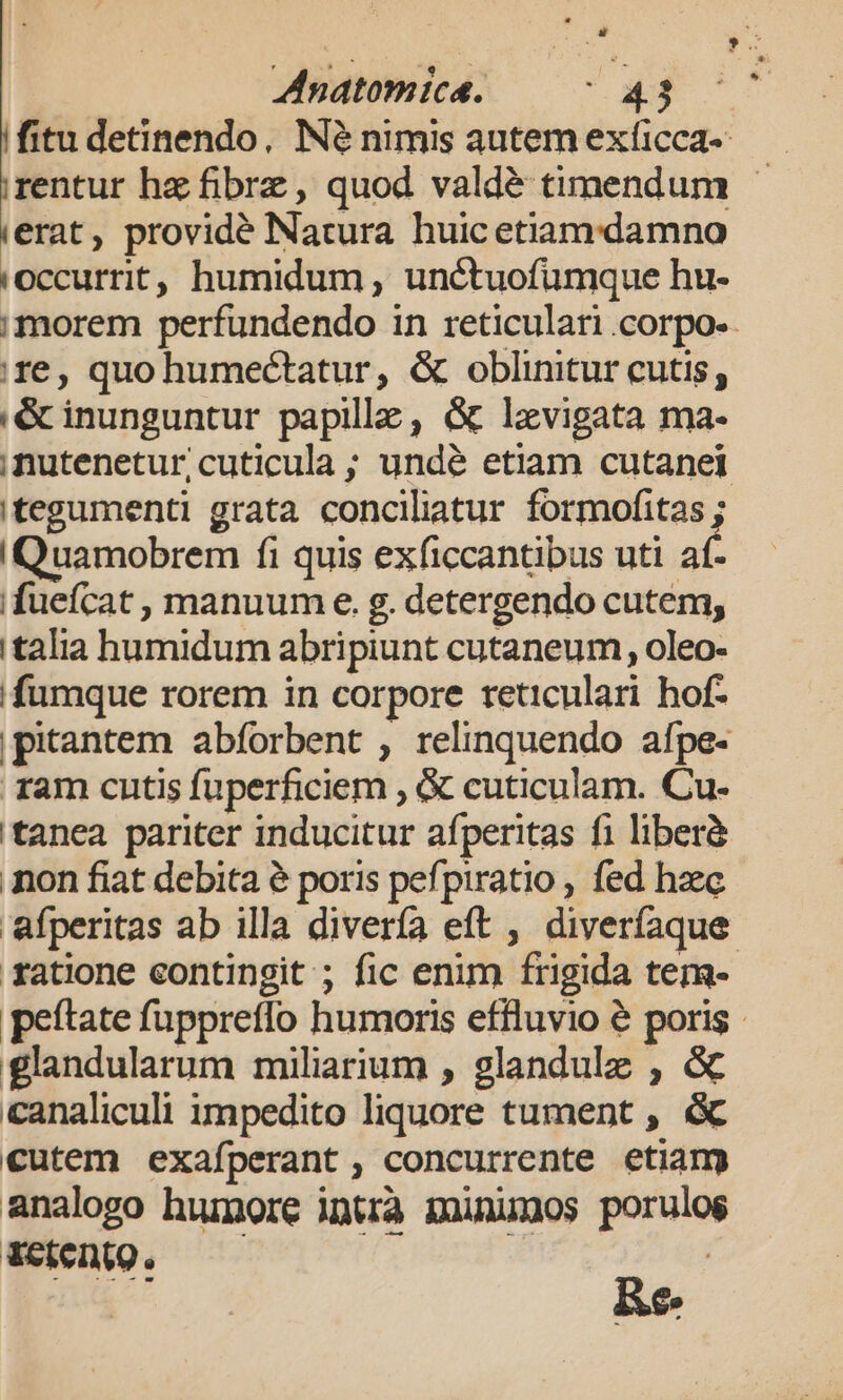 fitu detinendo, Né nimis autemexficca- —— rentur hz fibrz, quod valdé timendum - erat, providé Natura huic etiamdamno occurrit, humidum, unctuofumque hu- morem perfundendo in reticulari .corpo-. re, quo humectatur, &amp; oblinitur cutis; 'é&amp;cinunguntur papillz , &amp; lxvigata ma- ,nutenetur,cuticula ; undé etiam cutanei tegumenti grata conciliatur formofitas ; IQuamobrem fi quis exficcantibus uti af- ifuefcat , manuum e. g. detergendo cutem, italia humidum abripiunt cutaneum, oleo- /fumque rorem in corpore reticulari hof. |pitantem abforbent , relinquendo afpe- ram cutis fuperficiem , &amp; cuticulam. Cu- 'tanea pariter inducitur afperitas fi liberà non fiat debita à poris pefpiratio , fed heec afperitas ab illa divería eft , diveríaque. ratione eontingit ; fic enim frigida tem- peftate fuppreffo humoris effluvio &amp; poris - glandularum miliarium , glandule , &amp; canaliculi impedito liquore tument , &amp; cutem exafperant, concurrente etiam analogo humore intrà minuxos porulos WeienQ. —— ( Re