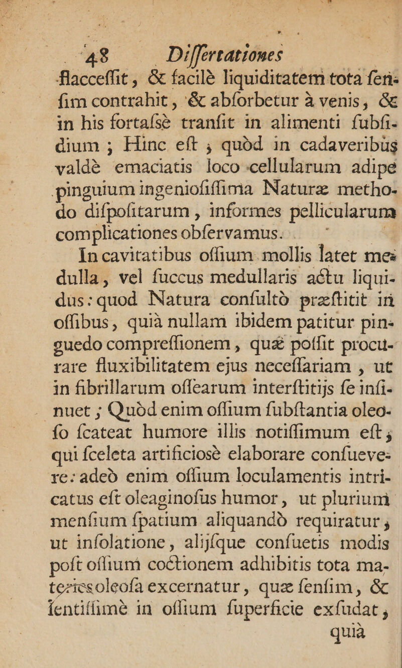 * 748 Differtationes | 4lacceffit , &amp; facilé liquiditatem tota feri- —. fimcontrahit, &amp; abforbetur à venis, &amp; in his fortaís&amp; tranfit in alimenti fubfi- dium ; Hinc eft ; quód in cadaveribüg valdé emaciatis loco cellularum adipe pinguium ingeniofiffima Naturz metho- do difpofitarum , informes pellicularuma complicationesobfervamus. . In cavitatibus offium. mollis latet mes dulla, vel fuccus medullaris actu liqui- dus:quod Natura confultó praftitit ià offibus, quià nullam ibidem patitur pin- euedo compreffionem , qu£ poffit procu- rare fluxibilitatem ejus neceffariam , ut in fibrillarum offearum interftitijs fe infi- nuet ; Quód enim offium fubftantia oleo- fo fcateat humore illis notiffimum eft; qui fceleta artificiose elaborare confueve: re: adeo enim offium loculamentis intri- catus eft oleaginofus humor, ut plurium meníium fpatium aliquando requiratur ; ut infolatione, aljíque confuetis modis poft offium coctionem adhibitis tota ma- teziesoleofa excernatur, quz fenfim, &amp; Íentifimé in oflium fuperficie exfudat , quià