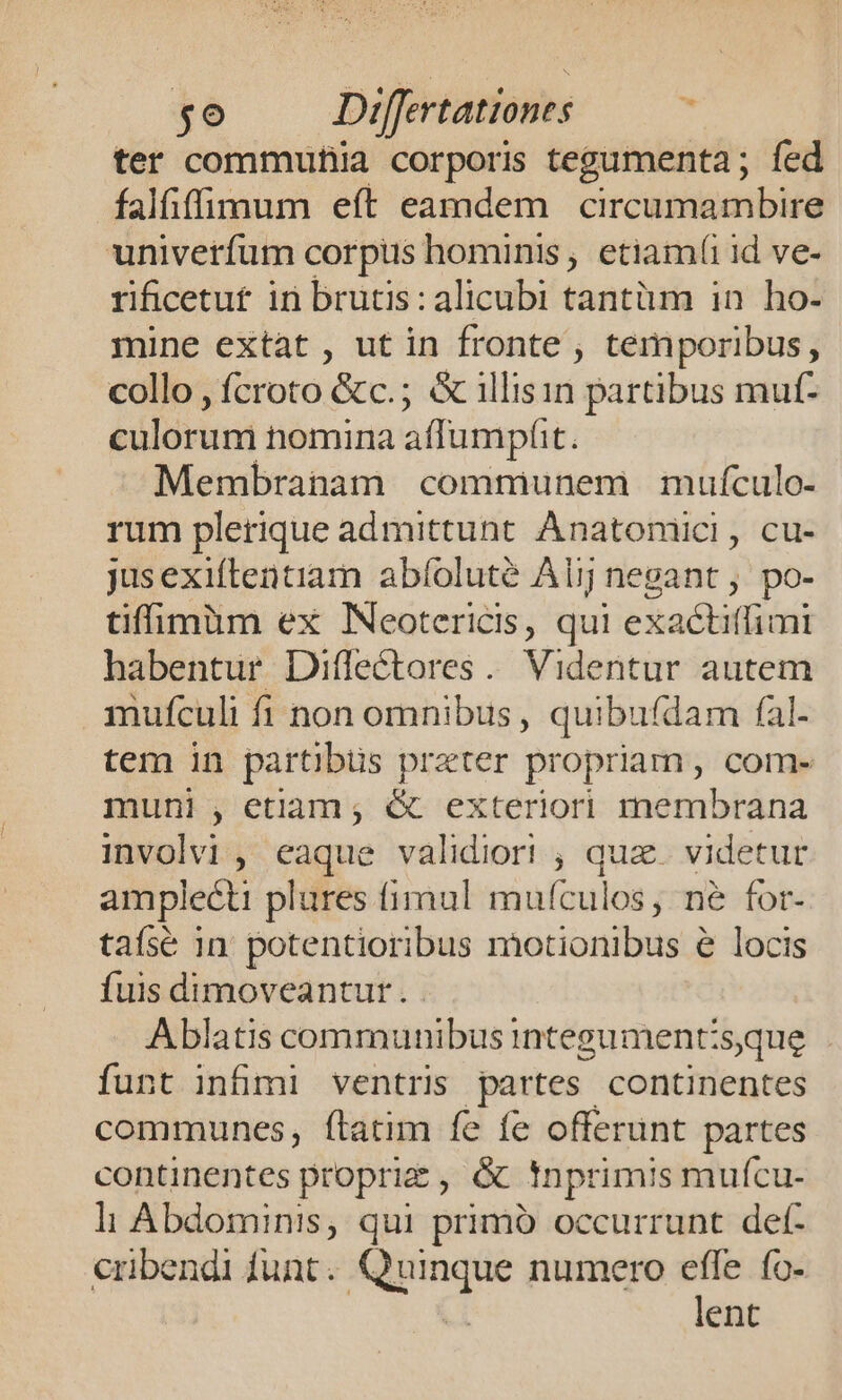 ter commutiia corporis tegumenta ; fed falfiffimmum eft eamdem circumambire univerfum corpus hominis, etiam(i id ve- rificetut in brutis: alicubi tantüm in. ho- mine extat , ut in fronte , temporibus, collo , fcroto &amp;c.; &amp; illisin partibus muf- éulird nomina affumphit. Membranam communem mufculo- rum plerique admittunt. Anatoniici, cu- jusexiflentiam abíoluté Alij negant , po- tiffimüm ex INeotericis, qui exactitfimi habentur Diffectores. Videntur autem mufculi fi non omnibus , quibufdam fal- tem in partibus prater propriam, com- muni , etiam; &amp; exteriori membrana involvi , eaque validiori , qua. videtur amplecti plures fimul mufculos, né for- tafsé in potentioribus motionibus e locis fuis dimoveantur . Ablatis communibus integument:sque funt infimi ventris partes continentes communes, ftatim fe fe offerunt partes continentes proprie , &amp; tnprimis muícu- li Abdominis, qui primb occurrunt det- cribendi funt. or di un numero effe ío- lent