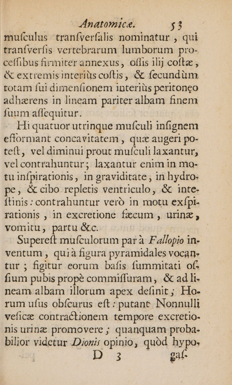 muículus traníverfalis nominatur , qui tranfverfis vertebrarum lumborum pro- ceffibus firmiter annexus, offis ilij coftz &amp; extremisinteriüs coftis, &amp; fecundum totam fui dimen(ionem interiüs peritoneo adhzrens in lineam pariter albam finem fuum affequitur. Hi quatuor utrinque mufculi infignem efformant concavitatem , quz augeri po- teít, vel diminui prout mufculi laxantur, velcontrahuntur; laxantur enim in mo- tu infpirationis, in graviditate , in hydro: pe, &amp; cibo repletis ventriculo, &amp; inte- ítinis: contrahuntur vero in motu exípi. rationis , in excretione fecum , urinz vomitu, partu &amp;c. Supereft mufculorum par à Fallopio in- ventum, quià figura pyramidales vocan- tur ; figitur eorum bafis fummitati of. fium pubis propé commiffuram, &amp; ad li- neam albam illorum apex definit; Ho- rum ufus obícurus eft: putanc. Nonnulli veficae contractionem tempore excretio- nis urinz promovere ; quanquam proba- bilior videtur JDjozis opinio, quód hypo. Bs gat- bs