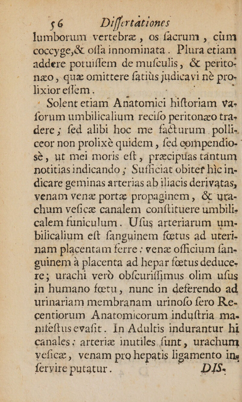 J lumborum vertebrz , os facrum , cum . coccyge&amp; oii inabsnal a. Plura etiam 2d se potuiffem de mufculis, &amp; perito- nao, quz omittere fatiüs eua né pro- | Mater eflem. : Solent etiam Co qe hiftoriam va. forum umbilicalium reciífo peritonzeo tra« dere; fed alibi hoc me facturum polli- ceor non prolixé quidem , fed compendio-- s&amp;, ut mei moris eft, precipuas tántum notitiasindicando ; Sufficiat obitef hic in- dicare geminas arterias ab 1liacis derivatas, venam venz porta propaginem , &amp; utra- chum veficz canalem conítituere umbili calem funiculum. Ufüs arteriarum um- bilicalium eft fanguinem fetus ad uteri- nam placentam ferre ; vena officium fan- guinem à placenta ad hepar foetus deduce» re; urachi veró obícuriffimus olim ufus in humano fetu, nunc in deferendo ad urinariam membranam urinofo fero Re- centiorum Anatomicorum induftria ma- niteftusevafit. Ín Adultis indurantur hi canales; arteriz inutiles. funt , urachum vefica , venam pro hepatis ligamento i ins feryire putatur. D1S5.