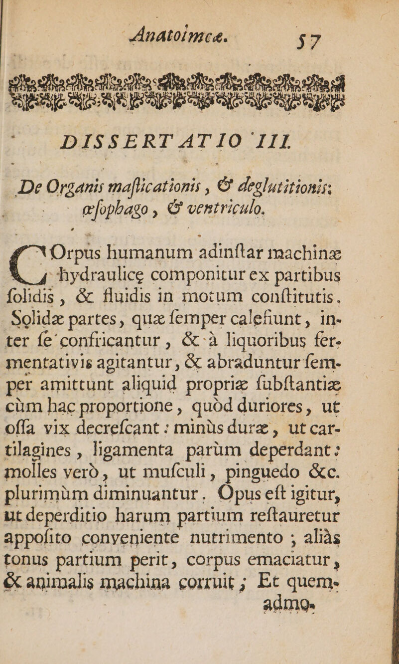 altes eostonsteo dito fife oo AE D APA EA A RR RE DISSERT AT IO III De Organis maflicationis , &amp; deglutitionis: - &amp;ophago , € ventriculo. X Orpus humanum adinftar machinz hydraulice componitur ex partibus folidis , &amp; fluidis in motum con(litutis. Solida partes, qua femper calefiunt, in- ter fe confricantur , &amp;-à liquoribus fer- mentativis agitantur , &amp; abraduntur fem- per amittunt aliquid propriz fubftantiz cüm hac proportione , quód duriores, ut offa vix decrefcant : minüsdurz, ut car- tillasines , ligamenta parüm deperdant: molles verb, ut mufculi, pinguedo &amp;c. plurimüm diminuantur. Opus eft igitur, ut deperditio harum partium reftauretur appofito conyeniente nutrimento ; aliàs tonus partium perit, corpus emaciatur, éc animalis machina corruit; Etc quem. admo.