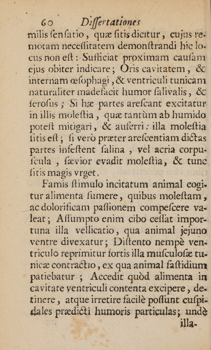 milis fenfatio , quz fitis dicitur , cujus re- motam üecétlitatem demonítrandi hic lo. cus non eft : Sufficiat proximam caufam ejus obiter indicare; Oris cavitatem , &amp; internam efophagi , &amp; ventriculi tunicam naturaliter madefacit humor falivalis, &amp; ferofus ; $i hze partes arefcant excitatur in illis molettia , quz tantüm ab humido poteft mitigari , &amp; auferri; illa moleftia fitiselt; fi vero preter arefcentiam dictas partes ient falina , vel acria corpu- fcula , fzvior evadit moleftia, &amp; tunc fitis magis vrget. Famis flimulo incitatum animal cogi. tur alimenta fumere, quibus moleftam , . ac dolorificam paffionem compeícere va- leat; Affumpto enim cibo ceffat impor- tuna illa vellicatio, qua. animal jejuno ventre divexatur; Diftento nempe ven- triculo reprimitur fortis illa mufculofz tu- nica contractio , ex qua animal faftidium patiebatur ; Accedit quód alimenta in cavitate ventriculi contenta excipere , de- tinere, atque irretire facilé poffunt cufpi- ales predia humoris particulas; undé illa-