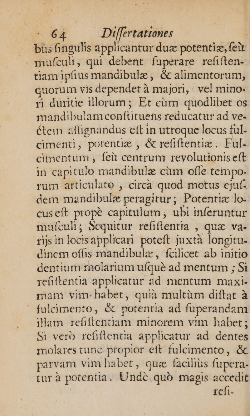 bus fingulis applicantur duz potentiz, (ev . mufculi, qui debent fuperare refiften- tiam ipfius mandibule , &amp; alimentorum, quorum vis dependet à majori, vel mino- ri duritie illorum ; Et cüm quodlibet os mandibulam conflituens reducatur ad ve- &amp;tem affignandus eft in utroque locus ful- ciment! , potentiz , &amp; refiflentiz . Ful. cage , fei centrum revolutionis eft in capitulo mandibulz cim offe tempo- rum atticulato , circa quod motus ejuf- dem mandibule peragitur; Potentiz lo- cuseft propé capitulum , ubi inferuntur muículi; Sequitur refiftentia , qua va- ris in locisapplicari poteft juxtà longitu- dinem offis mandibulz , fcilicet ab initio dentium raolarium ufque ad mentum ; Si refiftentia applicatur ad mentum maxi- mam vim: habet, quià multüm diftat à  fuliàmento, &amp; potentia ad fuperandam ilam refiftentiam minorem vim habet ; Si verb. refiflentia applicatur ad dentes molares tunc propior eft fulcimento, &amp; parvam vim hàbet , quz facilius fupera- tur à potentia . Unde quó magis accedit refi-