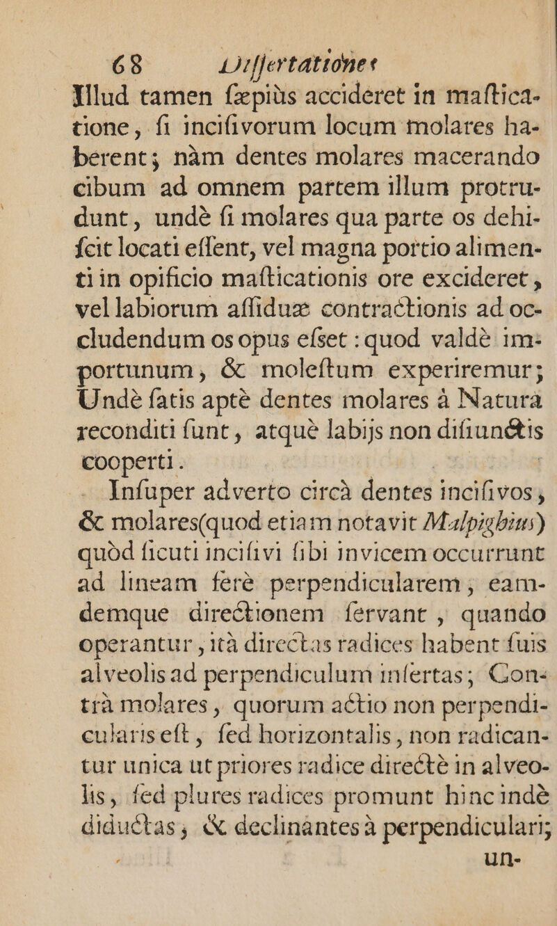 698 LJrjertattone f . Xllud tamen fzpiüs accideret in maftica- tione, fi incifivorum locum molares ha-- betent: nàm dentes molares macerando cibum ad omnem partem illum protru- dunt, undé fi molares qua parte os dehi- fcit locati eflent, vel magna portio alimen- tiin opificio maíticationis ore excideret , vellabiorum affiduz contractionis ad oc- cludendum os opus efset : quod valde im- portunum , &amp; moleftum experiremur; Unde fatis apté dentes molares à Natura reconditi funt , atque labijs non dissitis Cooperti . Infuper adverto circà dencei incifivos , &amp; molares(quod etiam notavit Mal/pigbius) quód ficuti incifivi fibi invicem occurrunt ad lineam feré perpendicularem ;, eam- demque directionem. fervant , quando operantur , ità directas radices habent fuis alveolis ad perpendiculum infertas;; Con: trà molares ,, quorum actio non per rpendi- culariseft, fed horizontalis , non radican- tur unica ut priores radice directe in alveo- lis, fed plures radices promunt hinc inde diductas , « declinàntesà perpendiculari;  un-