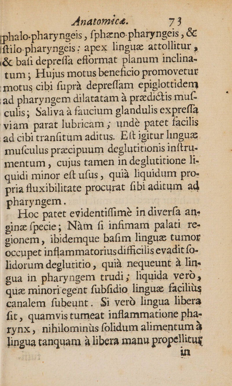 rphalo-pharyngets , f| phano-pharyngeis , 6€ (ftilo.pharyngeis: apex linguz attollitur , &amp; bafi depreffa eflormat planum inclina- tum ; Hujus motus beneficio promovetur motus cibi fuprà depreffam epiglottidem ad pharyngem dilatatam à praedictis muf- culis; Saliva à faucium glandulis expreffa viam parat lubricam ; undé patet facilis ad cibi tranfitüm aditus. Eft igitur linguz mufculus przcipuum deglutitionis inftru- mentum , cujus tamen in deglutitione lt- quidi minor eft ufus , quià liquidum pro- - pria fluxibilitate procurat fibi aditum ad pharyngem. —— Hoc patet evidentiffime in diverfa an« ginz fpecie; INàm fi in&amp;mam palati. re- gionem , ibidemque bafim lingue tumor occupet inflammatoriusdifficilis evadit fo- lidorum deglutitio , quià nequeunt à lin- gua in pharyngem trudi; liquida yero, qua minori egent fubfidio lingues faciliüs canalem fübeunt. Si veró lingua libera fit, quamvis tumeat inflammatione pha- rynx, nihilominüs folidum alimentum à lingua tanquam à libera manu propellitug ul wed