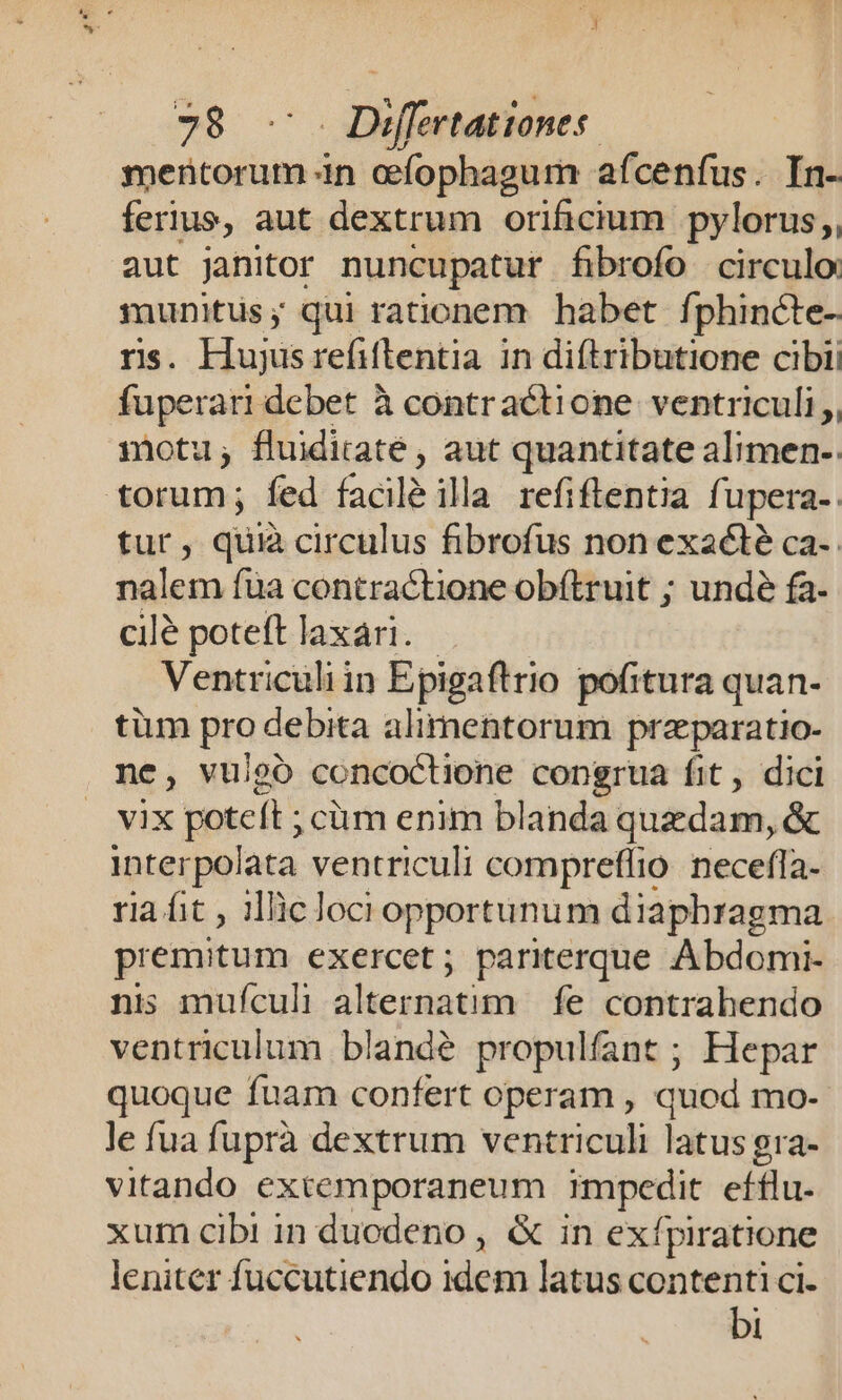 mentorum in efophagum afcenfus. In- ferius, aut dextrum orificium pylorus;,, aut Janitor nuncupatur fibrofo | circulo munitus; qui rationem habet fphincte- rs. Hujusrefiflentia in diftributione cibii fuperari debet à contractione ventriculi, motu, fluidiraté , aut quantitate alimen-. torum; fed facil ila refiflentia fupera-. tur, quià circulus fibrofus non exacté ca- nalem fua contractione obftruit ; undé fa- cilé poteft laxari. Ventriculi in Epigaftrio pofitura quan- tüm pro debita alimentorum przparatio- ne, vulgo concoctione congrua fit, dici vix ipsc ;cüm enim blanda quzdam, &amp; interpolata ventriculi compreffio. necefla- ria fit , ilic loci opportunum diaphragma premitum exercet; pariterque Abdomi- nis mufculi alternatim | fe contrahendo ventriculum blandé propulfant ; Hepar quoque fuam confert operam , quod mo- le fua fuprà dextrum ventriculi latus gra- vitando extemporaneum impedit efflu. xum cibi in duodeno , &amp; in exípiratione leniter fuccutiendo Fsho latus contenti ci- bi