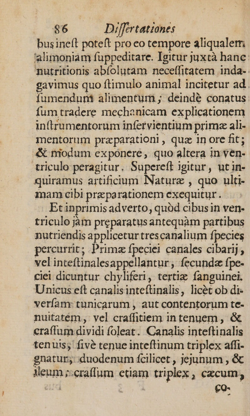 busine(t poteft pro eo tempore aliqualerm alimoniam fuppeditare. Igitur juxtà hanc: nutritionis abfolutam neceffitatem inda- gavimus quo ftimulo animal incitetur ad. fumenduná alimentum ; deindé conatus fum tradere mechanicam explicationem inftrumentorum infervientium primz ali- mentorum praparationi , quz in ore fit; &amp; niodum exponere, quo altera in ven- triculo peragitur. Supereft igitur, utin- quiramus artificium Nature , quo ulti- mam cibi praeparationem exequitur . Etinprimis adverto, quód cibus in ven- triculojàm preparatus antequàm partibus nutriendis applicetur trescanalium fpecies percurrit; Primz fpeciei canales cibarij , vel inteftinalesappellantur ; fecunda fpe- ciei dicuntur chyliferi, tertie fanguinei. Unicus ett canalisinteftinalis, licét ob di- verfam: tunicarum , aut contentorum te- nuitatém, vel craffitiem intenuem, &amp; craffum dividi foleat. Canalis inteftinalis tenuis; fivé tenue inteftinum triplex affi- gnatur; :duodenum fcilicet , jejunum , &amp; Meum ;:craffum etiam triplex , cecum; id | | CQ-