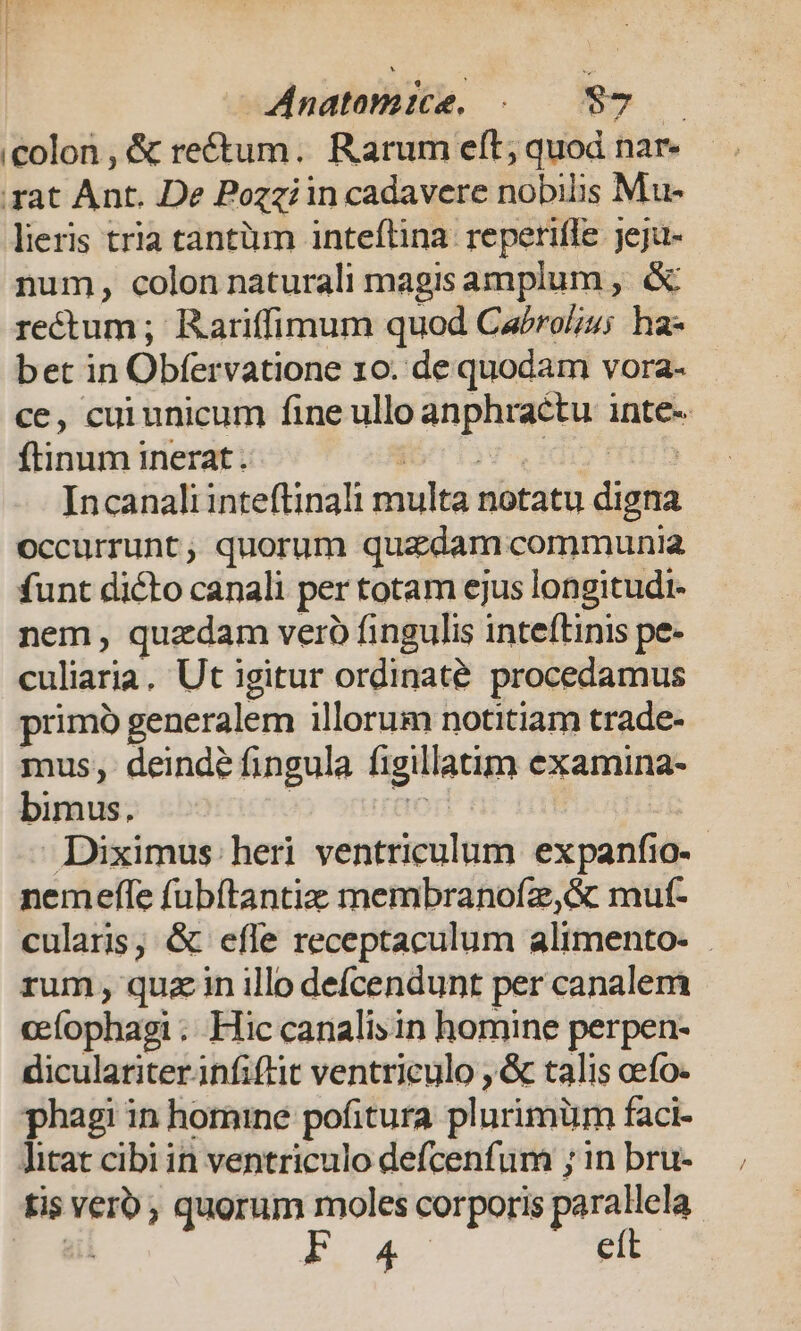 Anatomie. /-. $7 /— colon , &amp; ref&amp;tum. Rarum eft, quod nar- rat Ant. De Pozziin cadavere nobilis Mu- lieris tria tantiun inteflina. reperifle jeju- num, colon naturali magisamplum , &amp; rectum; Rariffimum quod Cabrolu; ha- bet in Obfervatione 10. de quodam vora- ce, cui unicum fine ullo anphractu inte- ftinum inerat. Koniov id mut Incanali inteftinali multa notatu digna occurrunt, quorum quzdam communia funt dicto canali per totam ejus longitudi- nem, quzdam vero fingulis inteftinis pe- culiaria. Ut igitur ordinate procedamus primó generalem illorum notitiam trade- mus, deinde fingula figillatim examina- bimus. | ae Diximus. heri ventriculum expanfio-.- nemeffe fubítantiz membranofz,&amp; mut- cularis, &amp; efle receptaculum alimento- | rum, quz in illo deícendunt per canalem cefophagi .. Hic canalis in homine perpen- diculariterinfiftit ventriculo , &amp; talis cefo- phagi in homine pofitura plurimüm faci- litat cibi in ventriculo defcenfum ; in bru- fis verb; quorum moles corporis parallela ail pou eít